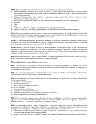 12.106. Para fins de aplicação desta Norma, devem ser considerados os seguintes riscos adicionais:
a) substâncias perigosas quaisquer, sejam agentes biológicos ou agentes químicos em estado sólido, líquido ou gasoso,
que apresentem riscos à saúde ou integridade física dos trabalhadores por meio de inalação, ingestão ou contato com
a pele, olhos ou mucosas;
b) radiações ionizantes geradas pelas máquinas e equipamentos ou provenientes de substâncias radiativas por eles
utilizadas, processadas ou produzidas;
c) radiações não ionizantes com potencial de causar danos à saúde ou integridade física dos trabalhadores;
d) vibrações;
e) ruído;
f) calor;
g) combustíveis, inflamáveis, explosivos e substâncias que reagem perigosamente; e
h) superfícies aquecidas acessíveis que apresentem risco de queimaduras causadas pelo contato com a pele.
12.107. Devem ser adotadas medidas de controle dos riscos adicionais provenientes da emissão ou liberação de agentes
químicos, físicos e biológicos pelas máquinas e equipamentos, com prioridade à sua eliminação, redução de sua emissão
ou liberação e redução da exposição dos trabalhadores, nessa ordem.
12.108. As máquinas e equipamentos que utilizem, processem ou produzam combustíveis, inflamáveis, explosivos ou
substâncias que reagem perigosamente devem oferecer medidas de proteção contra sua emissão, liberação, combustão,
explosão e reação acidentais, bem como a ocorrência de incêndio.
12.109. Devem ser adotadas medidas de proteção contra queimaduras causadas pelo contato da pele com superfícies
aquecidas de máquinas e equipamentos, tais como a redução da temperatura superficial, isolação com materiais
apropriados e barreiras, sempre que a temperatura da superfície for maior do que o limiar de queimaduras do material do
qual é constituída, para um determinado período de contato.
12.110. Devem ser elaborados e aplicados procedimentos de segurança e permissão de trabalho para garantir a utilização
segura de máquinas e equipamentos em trabalhos em espaços confinados.
Manutenção, inspeção, preparação, ajustes e reparos.
12.111. As máquinas e equipamentos devem ser submetidos à manutenção preventiva e corretiva, na forma e
periodicidade determinada pelo fabricante, conforme as normas técnicas oficiais nacionais vigentes e, na falta destas, as
normas técnicas internacionais.
12.111.1. As manutenções preventivas com potencial de causar acidentes do trabalho devem ser objeto de planejamento
e gerenciamento efetuado por profissional legalmente habilitado.
12.112. As manutenções preventivas e corretivas devem ser registradas em livro próprio, ficha ou sistema informatizado,
com os seguintes dados:
a) cronograma de manutenção;
b) intervenções realizadas;
c) data da realização de cada intervenção;
d) serviço realizado;
e) peças reparadas ou substituídas;
f) condições de segurança do equipamento;
g) indicação conclusiva quanto às condições de segurança da máquina; e
h) nome do responsável pela execução das intervenções.
12.112.1. O registro das manutenções deve ficar disponível aos trabalhadores envolvidos na operação, manutenção e
reparos, bem como à Comissão Interna de Prevenção de Acidentes - CIPA, ao Serviço de Segurança e Medicina do
Trabalho - SESMT e à fiscalização do Ministério do Trabalho e Emprego.
12.113. A manutenção, inspeção, reparos, limpeza, ajuste e outras intervenções que se fizerem necessárias devem ser
executadas por profissionais capacitados, qualificados ou legalmente habilitados, formalmente autorizados pelo
empregador, com as máquinas e equipamentos parados e adoção dos seguintes procedimentos:
a) isolamento e descarga de todas as fontes de energia das máquinas e equipamentos, de modo visível ou facilmente
identificável por meio dos dispositivos de comando;
b) bloqueio mecânico e elétrico na posição “desligado” ou “fechado” de todos os dispositivos de corte de fontes de
 