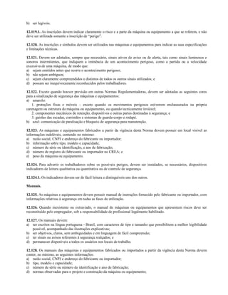 b) ser legíveis.
12.119.1. As inscrições devem indicar claramente o risco e a parte da máquina ou equipamento a que se referem, e não
deve ser utilizada somente a inscrição de “perigo”.
12.120. As inscrições e símbolos devem ser utilizados nas máquinas e equipamentos para indicar as suas especificações
e limitações técnicas.
12.121. Devem ser adotados, sempre que necessário, sinais ativos de aviso ou de alerta, tais como sinais luminosos e
sonoros intermitentes, que indiquem a iminência de um acontecimento perigoso, como a partida ou a velocidade
excessiva de uma máquina, de modo que:
a) sejam emitidos antes que ocorra o acontecimento perigoso;
b) não sejam ambíguos;
c) sejam claramente compreendidos e distintos de todos os outros sinais utilizados; e
d) possam ser inequivocamente reconhecidos pelos trabalhadores.
12.122. Exceto quando houver previsão em outras Normas Regulamentadoras, devem ser adotadas as seguintes cores
para a sinalização de segurança das máquinas e equipamentos:
a) amarelo:
1. proteções fixas e móveis – exceto quando os movimentos perigosos estiverem enclausurados na própria
carenagem ou estrutura da máquina ou equipamento, ou quando tecnicamente inviável;
2. componentes mecânicos de retenção, dispositivos e outras partes destinadas à segurança; e
3. gaiolas das escadas, corrimãos e sistemas de guarda-corpo e rodapé.
b) azul: comunicação de paralisação e bloqueio de segurança para manutenção.
12.123. As máquinas e equipamentos fabricados a partir da vigência desta Norma devem possuir em local visível as
informações indeléveis, contendo no mínimo:
a) razão social, CNPJ e endereço do fabricante ou importador;
b) informação sobre tipo, modelo e capacidade;
c) número de série ou identificação, e ano de fabricação;
d) número de registro do fabricante ou importador no CREA; e
e) peso da máquina ou equipamento.
12.124. Para advertir os trabalhadores sobre os possíveis perigos, devem ser instalados, se necessários, dispositivos
indicadores de leitura qualitativa ou quantitativa ou de controle de segurança.
12.124.1. Os indicadores devem ser de fácil leitura e distinguíveis uns dos outros.
Manuais.
12.125. As máquinas e equipamentos devem possuir manual de instruções fornecido pelo fabricante ou importador, com
informações relativas à segurança em todas as fases de utilização.
12.126. Quando inexistente ou extraviado, o manual de máquinas ou equipamentos que apresentem riscos deve ser
reconstituído pelo empregador, sob a responsabilidade de profissional legalmente habilitado.
12.127. Os manuais devem:
a) ser escritos na língua portuguesa - Brasil, com caracteres de tipo e tamanho que possibilitem a melhor legibilidade
possível, acompanhado das ilustrações explicativas;
b) ser objetivos, claros, sem ambiguidades e em linguagem de fácil compreensão;
c) ter sinais ou avisos referentes à segurança realçados; e
d) permanecer disponíveis a todos os usuários nos locais de trabalho.
12.128. Os manuais das máquinas e equipamentos fabricados ou importados a partir da vigência desta Norma devem
conter, no mínimo, as seguintes informações:
a) razão social, CNPJ e endereço do fabricante ou importador;
b) tipo, modelo e capacidade;
c) número de série ou número de identificação e ano de fabricação;
d) normas observadas para o projeto e construção da máquina ou equipamento;
 