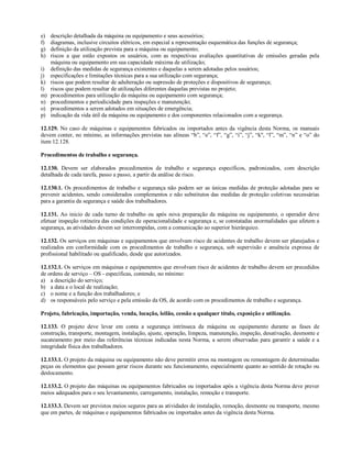 e) descrição detalhada da máquina ou equipamento e seus acessórios;
f) diagramas, inclusive circuitos elétricos, em especial a representação esquemática das funções de segurança;
g) definição da utilização prevista para a máquina ou equipamento;
h) riscos a que estão expostos os usuários, com as respectivas avaliações quantitativas de emissões geradas pela
máquina ou equipamento em sua capacidade máxima de utilização;
i) definição das medidas de segurança existentes e daquelas a serem adotadas pelos usuários;
j) especificações e limitações técnicas para a sua utilização com segurança;
k) riscos que podem resultar de adulteração ou supressão de proteções e dispositivos de segurança;
l) riscos que podem resultar de utilizações diferentes daquelas previstas no projeto;
m) procedimentos para utilização da máquina ou equipamento com segurança;
n) procedimentos e periodicidade para inspeções e manutenção;
o) procedimentos a serem adotados em situações de emergência;
p) indicação da vida útil da máquina ou equipamento e dos componentes relacionados com a segurança.
12.129. No caso de máquinas e equipamentos fabricados ou importados antes da vigência desta Norma, os manuais
devem conter, no mínimo, as informações previstas nas alíneas “b”, “e”, “f”, “g”, “i”, “j”, “k", “l”, “m”, “n” e “o” do
item 12.128.
Procedimentos de trabalho e segurança.
12.130. Devem ser elaborados procedimentos de trabalho e segurança específicos, padronizados, com descrição
detalhada de cada tarefa, passo a passo, a partir da análise de risco.
12.130.1. Os procedimentos de trabalho e segurança não podem ser as únicas medidas de proteção adotadas para se
prevenir acidentes, sendo considerados complementos e não substitutos das medidas de proteção coletivas necessárias
para a garantia da segurança e saúde dos trabalhadores.
12.131. Ao inicio de cada turno de trabalho ou após nova preparação da máquina ou equipamento, o operador deve
efetuar inspeção rotineira das condições de operacionalidade e segurança e, se constatadas anormalidades que afetem a
segurança, as atividades devem ser interrompidas, com a comunicação ao superior hierárquico.
12.132. Os serviços em máquinas e equipamentos que envolvam risco de acidentes de trabalho devem ser planejados e
realizados em conformidade com os procedimentos de trabalho e segurança, sob supervisão e anuência expressa de
profissional habilitado ou qualificado, desde que autorizados.
12.132.1. Os serviços em máquinas e equipamentos que envolvam risco de acidentes de trabalho devem ser precedidos
de ordens de serviço – OS - específicas, contendo, no mínimo:
a) a descrição do serviço;
b) a data e o local de realização;
c) o nome e a função dos trabalhadores; e
d) os responsáveis pelo serviço e pela emissão da OS, de acordo com os procedimentos de trabalho e segurança.
Projeto, fabricação, importação, venda, locação, leilão, cessão a qualquer título, exposição e utilização.
12.133. O projeto deve levar em conta a segurança intrínseca da máquina ou equipamento durante as fases de
construção, transporte, montagem, instalação, ajuste, operação, limpeza, manutenção, inspeção, desativação, desmonte e
sucateamento por meio das referências técnicas indicadas nesta Norma, a serem observadas para garantir a saúde e a
integridade física dos trabalhadores.
12.133.1. O projeto da máquina ou equipamento não deve permitir erros na montagem ou remontagem de determinadas
peças ou elementos que possam gerar riscos durante seu funcionamento, especialmente quanto ao sentido de rotação ou
deslocamento.
12.133.2. O projeto das máquinas ou equipamentos fabricados ou importados após a vigência desta Norma deve prever
meios adequados para o seu levantamento, carregamento, instalação, remoção e transporte.
12.133.3. Devem ser previstos meios seguros para as atividades de instalação, remoção, desmonte ou transporte, mesmo
que em partes, de máquinas e equipamentos fabricados ou importados antes da vigência desta Norma.
 