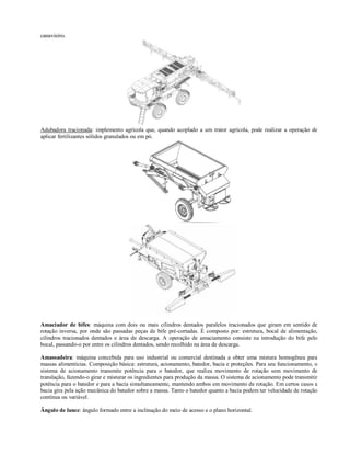 canavieiro.
Adubadora tracionada: implemento agrícola que, quando acoplado a um trator agrícola, pode realizar a operação de
aplicar fertilizantes sólidos granulados ou em pó.
Amaciador de bifes: máquina com dois ou mais cilindros dentados paralelos tracionados que giram em sentido de
rotação inversa, por onde são passadas peças de bife pré-cortadas. É composto por: estrutura, bocal de alimentação,
cilindros tracionados dentados e área de descarga. A operação de amaciamento consiste na introdução do bife pelo
bocal, passando-o por entre os cilindros dentados, sendo recolhido na área de descarga.
Amassadeira: máquina concebida para uso industrial ou comercial destinada a obter uma mistura homogênea para
massas alimentícias. Composição básica: estrutura, acionamento, batedor, bacia e proteções. Para seu funcionamento, o
sistema de acionamento transmite potência para o batedor, que realiza movimento de rotação sem movimento de
translação, fazendo-o girar e misturar os ingredientes para produção da massa. O sistema de acionamento pode transmitir
potência para o batedor e para a bacia simultaneamente, mantendo ambos em movimento de rotação. Em certos casos a
bacia gira pela ação mecânica do batedor sobre a massa. Tanto o batedor quanto a bacia podem ter velocidade de rotação
contínua ou variável.
Ângulo de lance: ângulo formado entre a inclinação do meio de acesso e o plano horizontal.
 