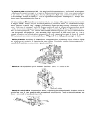 Chave de segurança: componente associado a uma proteção utilizado para interromper o movimento de perigo e manter
a máquina parada enquanto a proteção ou porta estiver aberta, com contato mecânico – físico, como as eletromecânicas,
ou sem contato, como as ópticas e magnéticas. Deve ter ruptura positiva, duplo canal, contatos normalmente fechados e
ser monitorada por interface de segurança. A chave de segurança não deve permitir sua manipulação – burla por meios
simples, como chaves de fenda, pregos, fitas, etc.
Chave de segurança eletromecânica: componente associado a uma proteção utilizado para interromper o movimento
de perigo e manter a máquina desligada enquanto a proteção ou porta estiver aberta. Seu funcionamento se dá por
contato físico entre o corpo da chave e o atuador - lingüeta ou por contato entre seus elementos - chave de um só corpo,
como o fim de curso de segurança. É passível de desgaste mecânico, devendo ser utilizado de forma redundante, quando
a análise de risco assim exigir, para evitar que uma falha mecânica, como a quebra do atuador dentro da chave, leve à
perda da condição de segurança. Deve ainda ser monitorado por interface de segurança para detecção de falhas elétricas
e não deve permitir sua manipulação - burla por meios simples, como chaves de fenda, pregos, fitas, etc. Deve ser
instalado utilizando-se o princípio de ação e ruptura positiva, de modo a garantir a interrupção do circuito de comando
elétrico, mantendo seus contatos normalmente fechados - NF ligados de forma rígida, quando a proteção for aberta.
Colhedora de algodão: a colhedora de algodão possui um sistema de fusos giratórios que retiram a fibra do algodão
sem prejudicar a parte vegetativa da planta, ou seja, caules e folhas. Determinados modelos têm como característica a
separação da fibra e do caroço, concomitante à operação de colheita.
Colhedora de café: equipamento agrícola automotriz que efetua a “derriça” e a colheita de café.
Colhedora de cana-de-açúcar: equipamento que permite a colheita de cana de modo uniforme, por possuir sistema de
corte de base capaz de cortar a cana-de-açúcar acompanhando o perfil do solo. Possui um sistema de elevador que
desloca a cana cortada até a unidade de transbordo.
 