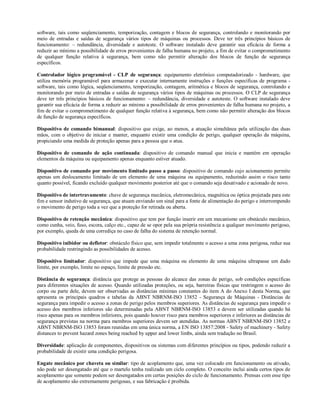 software, tais como seqüenciamento, temporização, contagem e blocos de segurança, controlando e monitorando por
meio de entradas e saídas de segurança vários tipos de máquinas ou processos. Deve ter três princípios básicos de
funcionamento: – redundância, diversidade e autoteste. O software instalado deve garantir sua eficácia de forma a
reduzir ao mínimo a possibilidade de erros provenientes de falha humana no projeto, a fim de evitar o comprometimento
de qualquer função relativa à segurança, bem como não permitir alteração dos blocos de função de segurança
específicos.
Controlador lógico programável - CLP de segurança: equipamento eletrônico computadorizado - hardware, que
utiliza memória programável para armazenar e executar internamente instruções e funções específicas de programa -
software, tais como lógica, seqüenciamento, temporização, contagem, aritmética e blocos de segurança, controlando e
monitorando por meio de entradas e saídas de segurança vários tipos de máquinas ou processos. O CLP de segurança
deve ter três princípios básicos de funcionamento: – redundância, diversidade e autoteste. O software instalado deve
garantir sua eficácia de forma a reduzir ao mínimo a possibilidade de erros provenientes de falha humana no projeto, a
fim de evitar o comprometimento de qualquer função relativa à segurança, bem como não permitir alteração dos blocos
de função de segurança específicos.
Dispositivo de comando bimanual: dispositivo que exige, ao menos, a atuação simultânea pela utilização das duas
mãos, com o objetivo de iniciar e manter, enquanto existir uma condição de perigo, qualquer operação da máquina,
propiciando uma medida de proteção apenas para a pessoa que o atua.
Dispositivo de comando de ação continuada: dispositivo de comando manual que inicia e mantém em operação
elementos da máquina ou equipamento apenas enquanto estiver atuado.
Dispositivo de comando por movimento limitado passo a passo: dispositivo de comando cujo acionamento permite
apenas um deslocamento limitado de um elemento de uma máquina ou equipamento, reduzindo assim o risco tanto
quanto possível, ficando excluído qualquer movimento posterior até que o comando seja desativado e acionado de novo.
Dispositivo de intertravamento: chave de segurança mecânica, eletromecânica, magnética ou óptica projetada para este
fim e sensor indutivo de segurança, que atuam enviando um sinal para a fonte de alimentação do perigo e interrompendo
o movimento de perigo toda a vez que a proteção for retirada ou aberta.
Dispositivo de retenção mecânica: dispositivo que tem por função inserir em um mecanismo um obstáculo mecânico,
como cunha, veio, fuso, escora, calço etc., capaz de se opor pela sua própria resistência a qualquer movimento perigoso,
por exemplo, queda de uma corrediça no caso de falha do sistema de retenção normal.
Dispositivo inibidor ou defletor: obstáculo físico que, sem impedir totalmente o acesso a uma zona perigosa, reduz sua
probabilidade restringindo as possibilidades de acesso.
Dispositivo limitador: dispositivo que impede que uma máquina ou elemento de uma máquina ultrapasse um dado
limite, por exemplo, limite no espaço, limite de pressão etc.
Distância de segurança: distância que protege as pessoas do alcance das zonas de perigo, sob condições específicas
para diferentes situações de acesso. Quando utilizadas proteções, ou seja, barreiras físicas que restringem o acesso do
corpo ou parte dele, devem ser observadas as distâncias mínimas constantes do item A do Anexo I desta Norma, que
apresenta os principais quadros e tabelas da ABNT NBRNM-ISO 13852 - Segurança de Máquinas - Distâncias de
segurança para impedir o acesso a zonas de perigo pelos membros superiores. As distâncias de segurança para impedir o
acesso dos membros inferiores são determinadas pela ABNT NBRNM-ISO 13853 e devem ser utilizadas quando há
risco apenas para os membros inferiores, pois quando houver risco para membros superiores e inferiores as distâncias de
segurança previstas na norma para membros superiores devem ser atendidas. As normas ABNT NBRNM-ISO 13852 e
ABNT NBRNM-ISO 13853 foram reunidas em uma única norma, a EN ISO 13857:2008 - Safety of machinery - Safety
distances to prevent hazard zones being reached by upper and lower limbs, ainda sem tradução no Brasil.
Diversidade: aplicação de componentes, dispositivos ou sistemas com diferentes princípios ou tipos, podendo reduzir a
probabilidade de existir uma condição perigosa.
Engate mecânico por chaveta ou similar: tipo de acoplamento que, uma vez colocado em funcionamento ou ativado,
não pode ser desengatado até que o martelo tenha realizado um ciclo completo. O conceito inclui ainda certos tipos de
acoplamento que somente podem ser desengatados em certas posições do ciclo de funcionamento. Prensas com esse tipo
de acoplamento são extremamente perigosas, e sua fabricação é proibida.
 