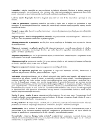 Laminadora: máquina concebida para uso profissional na indústria alimentícia. Destina-se a laminar massa por
passagem consecutiva em movimento de vai e vem entre rolos rotativos tracionados com regulagem de altura. Pode
possuir rolos rotativos de corte intercambiáveis, oferecendo opção de impressão e corte da massa.
Lanterna traseira de posição: dispositivo designado para emitir um sinal de luz para indicar a presença de uma
máquina.
Limiar de queimaduras: temperatura superficial que define o limite entre a ausência de queimaduras e uma
queimadura de espessura parcial superficial, causada pelo contato da pele com uma superfície aquecida, para um período
específico de contato.
Manípulo ou pega-mão: dispositivo auxiliar, incorporado à estrutura da máquina ou nela afixado, que tem a finalidade
de permitir o acesso.
Máquina agrícola e florestal autopropelida ou automotriz: máquina destinada a atividades agrícolas e florestais que
se desloca sobre meio terrestre com sistema de propulsão próprio.
Máquina autopropelida ou automotriz: para fins desta Norma, aquela que se desloca em meio terrestre com sistema
de propulsão próprio.
Máquina de construção em aplicação agro-florestal: máquina originalmente concebida para realização de trabalhos
relacionados à construção e movimentação de solo e que recebe dispositivos específicos para realização de trabalhos
ligados a atividades agroflorestais.
Máquina e equipamento: para fins de aplicação desta Norma, o conceito inclui somente máquina e equipamento de uso
não doméstico e movido por força não humana.
Máquina estacionária: aquela que se mantém fixa em um posto de trabalho, ou seja, transportável para uso em bancada
ou em outra superfície estável em que possa ser fixada.
Máquina ou equipamento manual: máquina ou equipamento portátil guiado à mão.
Máquina ou implemento projetado: todo equipamento ou dispositivo desenhado, calculado, dimensionado e
construído por profissional habilitado, para o uso adequado e seguro.
Modeladora: máquina concebida para uso na indústria alimentícia, para modelar massa para pães por passagem entre
rolos rotativos, que achatam a porção de massa a ser modelada. A porção de massa achatada é enrolada pela passagem
entre duas superfícies, que podem ser duas correias transportadoras ou uma correia transportadora e uma placa fixa e,
por fim, é alongada pela passagem entre correias transportadoras. É composta basicamente por estrutura, correia
transportadora de alimentação, correias transportadoras de descarga e moldagem ou alongamento, proteções, conjunto de
guias, conjunto de rolos e acionamento. Para seu funcionamento, o motor de acionamento transmite potência às correias
transportadoras e ao conjunto de rolos, e cada rolo adquire movimento de rotação sobre seu eixo causando a passagem
da massa entre eles. Pode operar com alimentação e descarga manuais. Em determinadas situações o mesmo tipo de
máquina também é denominado alongadora.
Moedor de carne - picador de carne: máquina que utiliza rosca sem fim para moer carne. É composta por bocal
instalado em bandeja para entrada da carne e rosca sem fim dentro de duto que a conduz em direção à lâmina de corte e,
em seguida, até o bocal perfurado - zona de descarga.
Moinho para farinha de rosca: máquina concebida para uso profissional, destinada a reduzir mecanicamente partes de
pão torrado em farinha. É composta por base e bocal, acionamento, proteções e dispositivo de moagem.
Monitoramento: função intrínseca de projeto do componente ou realizada por interface de segurança que garante a
funcionalidade de um sistema de segurança quando um componente ou um dispositivo tiver sua função reduzida ou
limitada, ou quando houver situações de perigo devido a alterações nas condições do processo.
Motocultivador - trator de Rabiças, “mula mecânica” ou microtrator: equipamento motorizado de duas rodas
utilizado para tracionar implementos diversos, desde preparo de solo até colheita. Caracteriza-se pelo fato de o operador
caminhar atrás do equipamento durante o trabalho.
 