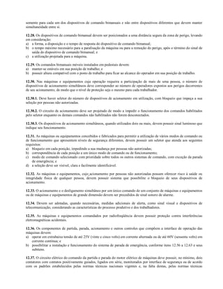 somente para cada um dos dispositivos de comando bimanuais e não entre dispositivos diferentes que devem manter
simultaneidade entre si.
12.28. Os dispositivos de comando bimanual devem ser posicionados a uma distância segura da zona de perigo, levando
em consideração:
a) a forma, a disposição e o tempo de resposta do dispositivo de comando bimanual;
b) o tempo máximo necessário para a paralisação da máquina ou para a remoção do perigo, após o término do sinal de
saída do dispositivo de comando bimanual; e
c) a utilização projetada para a máquina.
12.29. Os comandos bimanuais móveis instalados em pedestais devem:
a) manter-se estáveis em sua posição de trabalho; e
b) possuir altura compatível com o posto de trabalho para ficar ao alcance do operador em sua posição de trabalho.
12.30. Nas máquinas e equipamentos cuja operação requeira a participação de mais de uma pessoa, o número de
dispositivos de acionamento simultâneos deve corresponder ao número de operadores expostos aos perigos decorrentes
de seu acionamento, de modo que o nível de proteção seja o mesmo para cada trabalhador.
12.30.1. Deve haver seletor do número de dispositivos de acionamento em utilização, com bloqueio que impeça a sua
seleção por pessoas não autorizadas.
12.30.2. O circuito de acionamento deve ser projetado de modo a impedir o funcionamento dos comandos habilitados
pelo seletor enquanto os demais comandos não habilitados não forem desconectados.
12.30.3. Os dispositivos de acionamento simultâneos, quando utilizados dois ou mais, devem possuir sinal luminoso que
indique seu funcionamento.
12.31. As máquinas ou equipamentos concebidos e fabricados para permitir a utilização de vários modos de comando ou
de funcionamento que apresentem níveis de segurança diferentes, devem possuir um seletor que atenda aos seguintes
requisitos:
a) bloqueio em cada posição, impedindo a sua mudança por pessoas não autorizadas;
b) correspondência de cada posição a um único modo de comando ou de funcionamento;
c) modo de comando selecionado com prioridade sobre todos os outros sistemas de comando, com exceção da parada
de emergência; e
d) a seleção deve ser visível, clara e facilmente identificável.
12.32. As máquinas e equipamentos, cujo acionamento por pessoas não autorizadas possam oferecer risco à saúde ou
integridade física de qualquer pessoa, devem possuir sistema que possibilite o bloqueio de seus dispositivos de
acionamento.
12.33. O acionamento e o desligamento simultâneo por um único comando de um conjunto de máquinas e equipamentos
ou de máquinas e equipamentos de grande dimensão devem ser precedidos de sinal sonoro de alarme.
12.34. Devem ser adotadas, quando necessárias, medidas adicionais de alerta, como sinal visual e dispositivos de
telecomunicação, considerando as características do processo produtivo e dos trabalhadores.
12.35. As máquinas e equipamentos comandados por radiofreqüência devem possuir proteção contra interferências
eletromagnéticas acidentais.
12.36. Os componentes de partida, parada, acionamento e outros controles que compõem a interface de operação das
máquinas devem:
a) operar em extrabaixa tensão de até 25V (vinte e cinco volts) em corrente alternada ou de até 60V (sessenta volts) em
corrente contínua; e
b) possibilitar a instalação e funcionamento do sistema de parada de emergência, conforme itens 12.56 a 12.63 e seus
subitens.
12.37. O circuito elétrico do comando da partida e parada do motor elétrico de máquinas deve possuir, no mínimo, dois
contatores com contatos positivamente guiados, ligados em série, monitorados por interface de segurança ou de acordo
com os padrões estabelecidos pelas normas técnicas nacionais vigentes e, na falta destas, pelas normas técnicas
 