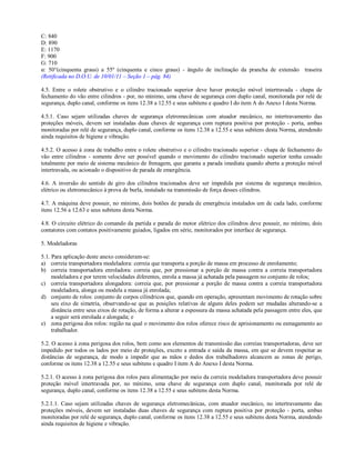 C: 840
D: 890
E: 1170
F: 900
G: 710
α: 50°(cinquenta graus) a 55º (cinquenta e cinco graus) - ângulo de inclinação da prancha de extensão traseira
(Retificada no D.O.U. de 10/01/11 – Seção 1 – pág. 84)
4.5. Entre o rolete obstrutivo e o cilindro tracionado superior deve haver proteção móvel intertravada - chapa de
fechamento do vão entre cilindros - por, no mínimo, uma chave de segurança com duplo canal, monitorada por relé de
segurança, duplo canal, conforme os itens 12.38 a 12.55 e seus subitens e quadro I do item A do Anexo I desta Norma.
4.5.1. Caso sejam utilizadas chaves de segurança eletromecânicas com atuador mecânico, no intertravamento das
proteções móveis, devem ser instaladas duas chaves de segurança com ruptura positiva por proteção - porta, ambas
monitoradas por relé de segurança, duplo canal, conforme os itens 12.38 a 12.55 e seus subitens desta Norma, atendendo
ainda requisitos de higiene e vibração.
4.5.2. O acesso à zona de trabalho entre o rolete obstrutivo e o cilindro tracionado superior - chapa de fechamento do
vão entre cilindros - somente deve ser possível quando o movimento do cilindro tracionado superior tenha cessado
totalmente por meio de sistema mecânico de frenagem, que garanta a parada imediata quando aberta a proteção móvel
intertravada, ou acionado o dispositivo de parada de emergência.
4.6. A inversão do sentido de giro dos cilindros tracionados deve ser impedida por sistema de segurança mecânico,
elétrico ou eletromecânico à prova de burla, instalado na transmissão de força desses cilindros.
4.7. A máquina deve possuir, no mínimo, dois botões de parada de emergência instalados um de cada lado, conforme
itens 12.56 a 12.63 e seus subitens desta Norma.
4.8. O circuito elétrico do comando da partida e parada do motor elétrico dos cilindros deve possuir, no mínimo, dois
contatores com contatos positivamente guiados, ligados em série, monitorados por interface de segurança.
5. Modeladoras
5.1. Para aplicação deste anexo consideram-se:
a) correia transportadora modeladora: correia que transporta a porção de massa em processo de enrolamento;
b) correia transportadora enroladora: correia que, por pressionar a porção de massa contra a correia transportadora
modeladora e por terem velocidades diferentes, enrola a massa já achatada pela passagem no conjunto de rolos;
c) correia transportadora alongadora: correia que, por pressionar a porção de massa contra a correia transportadora
modeladora, alonga ou modela a massa já enrolada;
d) conjunto de rolos: conjunto de corpos cilíndricos que, quando em operação, apresentam movimento de rotação sobre
seu eixo de simetria, observando-se que as posições relativas de alguns deles podem ser mudadas alterando-se a
distância entre seus eixos de rotação, de forma a alterar a espessura da massa achatada pela passagem entre eles, que
a seguir será enrolada e alongada; e
e) zona perigosa dos rolos: região na qual o movimento dos rolos oferece risco de aprisionamento ou esmagamento ao
trabalhador.
5.2. O acesso à zona perigosa dos rolos, bem como aos elementos de transmissão das correias transportadoras, deve ser
impedido por todos os lados por meio de proteções, exceto a entrada e saída da massa, em que se devem respeitar as
distâncias de segurança, de modo a impedir que as mãos e dedos dos trabalhadores alcancem as zonas de perigo,
conforme os itens 12.38 a 12.55 e seus subitens e quadro I item A do Anexo I desta Norma.
5.2.1. O acesso à zona perigosa dos rolos para alimentação por meio da correia modeladora transportadora deve possuir
proteção móvel intertravada por, no mínimo, uma chave de segurança com duplo canal, monitorada por relé de
segurança, duplo canal, conforme os itens 12.38 a 12.55 e seus subitens desta Norma.
5.2.1.1. Caso sejam utilizadas chaves de segurança eletromecânicas, com atuador mecânico, no intertravamento das
proteções móveis, devem ser instaladas duas chaves de segurança com ruptura positiva por proteção - porta, ambas
monitoradas por relé de segurança, duplo canal, conforme os itens 12.38 a 12.55 e seus subitens desta Norma, atendendo
ainda requisitos de higiene e vibração.
 