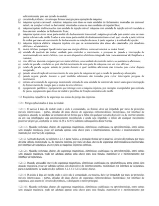 suficientemente para ser ejetado do molde;
g) circuito de potência: circuito que fornece energia para operação da máquina;
h) máquina injetora carrossel - rotativa: máquina com duas ou mais unidades de fechamento, montadas em carrossel
móvel, na posição vertical ou horizontal, vinculadas a uma ou mais unidades de injeção fixas;
i) máquina injetora multi-estações com unidade de injeção móvel: máquina com unidade de injeção móvel vinculada a
duas ou mais unidades de fechamento fixas;
j) máquina injetora com mesa porta-molde de deslocamento transversal: máquina projetada para conter uma ou mais
partes inferiores do molde fixadas a uma mesa porta-molde de deslocamento transversal, que vincula a parte inferior
do molde por meio de movimento de deslocamento ou rotação da mesa, à parte superior e à unidade de injeção;
k) máquina injetora elétrica: máquina injetora em que os acionamentos dos eixos são executados por atuadores
elétricos - servomotores;
l) motor elétrico: qualquer tipo de motor que usa energia elétrica, como servomotor ou motor linear;
m) unidade de controle do motor: unidade para controlar o movimento, o processo de parada e interrupção de
movimento de um motor elétrico, com ou sem dispositivo eletrônico integrado, tais como conversor de freqüência e
contator;
n) eixo elétrico: sistema composto por um motor elétrico, uma unidade de controle motor e os contatores adicionais;
o) estado de parada: condição no qual não há movimento de uma parte da máquina com um eixo elétrico;
p) estado de parada segura: estado de parada durante o qual medidas adicionais são tomadas para evitar disparo
inesperado;
q) parada: desaceleração de um movimento de uma parte da máquina até que o estado de parada seja alcançado;
r) parada segura: parada durante a qual medidas adicionais são tomadas para evitar interrupção perigosa de
movimento;
s) entrada de comando de segurança monitorada: entrada de uma unidade de controle do motor usada para interrupção
do fornecimento de energia para o motor do eixo elétrico;
t) equipamento periférico: equipamento que interage com a máquina injetora, por exemplo, manipulador para retirada
de peças, equipamento para troca de molde e presilhas de fixação automática do molde.
1.2. Requisitos específicos de segurança nas zonas de perigo das injetoras.
1.2.1. Perigos relacionados à área do molde.
1.2.1.1. O acesso à área do molde onde o ciclo é comandado, ou frontal, deve ser impedido por meio de proteções
móveis intertravadas - portas, dotadas de duas chaves de segurança eletromecânicas monitoradas por interface de
segurança, atuando na unidade de comando de tal forma que a falha em qualquer um dos dispositivos de intertravamento
ou em sua interligação seja automaticamente reconhecida e ainda seja impedido o início de qualquer movimento
posterior de perigo, conforme os itens 12.38 a 12.55 e subitens subsequentes desta Norma.
1.2.1.1.1. Quando utilizadas chaves de segurança magnéticas, eletrônicas codificadas ou optoeletrônicas, entre outras
sem atuação mecânica, pode ser adotada apenas uma chave para o intertravamento, devendo o monitoramento ser
mantido por interface de segurança.
1.2.1.2. Além do disposto no subitem 1.2.1.1 deste Anexo, a proteção frontal deve atuar no circuito de potência por meio
de uma válvula monitorada ou, de maneira indireta, por meio de duas chaves de segurança eletromecânicas monitoradas
por interface de segurança, exceto para as máquinas injetoras elétricas.
1.2.1.2.1. Quando utilizadas chaves de segurança magnéticas, eletrônicas codificadas ou optoeletrônicas, entre outras
sem atuação mecânica, pode ser adotada apenas uma chave para essa função, mantendo-se o monitoramento por
interface de segurança.
1.2.1.3. Quando utilizadas chaves de segurança magnéticas, eletrônicas codificadas ou optoeletrônicas, entre outras sem
atuação mecânica, pode ser adotado apenas um dispositivo de intertravamento, monitorado por interface de segurança,
para o atendimento de cada um dos subitens 1.2.1.1 e 1.2.1.2 deste Anexo.
1.2.1.4. O acesso à área do molde onde o ciclo não é comandado, ou traseira, deve ser impedido por meio de proteções
móveis intertravadas - portas, dotadas de duas chaves de segurança eletromecânicas monitoradas por interface de
segurança, que atuem no circuito de potência, e desliguem o motor principal.
1.2.1.4.1. Quando utilizadas chaves de segurança magnéticas, eletrônicas codificadas ou optoeletrônicas, entre outras
sem atuação mecânica, pode ser adotada apenas uma chave para essa função, mantendo-se o monitoramento por
 
