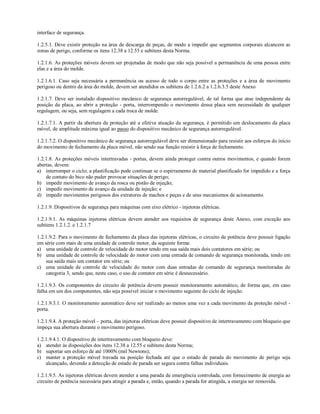 interface de segurança.
1.2.5.1. Deve existir proteção na área de descarga de peças, de modo a impedir que segmentos corporais alcancem as
zonas de perigo, conforme os itens 12.38 a 12.55 e subitens desta Norma.
1.2.1.6. As proteções móveis devem ser projetadas de modo que não seja possível a permanência de uma pessoa entre
elas e a área do molde.
1.2.1.6.1. Caso seja necessária a permanência ou acesso de todo o corpo entre as proteções e a área de movimento
perigoso ou dentro da área do molde, devem ser atendidos os subitens de 1.2.6.2 a 1.2.6.3.5 deste Anexo
1.2.1.7. Deve ser instalado dispositivo mecânico de segurança autorregulável, de tal forma que atue independente da
posição da placa, ao abrir a proteção - porta, interrompendo o movimento dessa placa sem necessidade de qualquer
regulagem, ou seja, sem regulagem a cada troca de molde.
1.2.1.7.1. A partir da abertura da proteção até a efetiva atuação da segurança, é permitido um deslocamento da placa
móvel, de amplitude máxima igual ao passo do dispositivo mecânico de segurança autorregulável.
1.2.1.7.2. O dispositivo mecânico de segurança autorregulável deve ser dimensionado para resistir aos esforços do início
do movimento de fechamento da placa móvel, não sendo sua função resistir à força de fechamento.
1.2.1.8. As proteções móveis intertravadas - portas, devem ainda proteger contra outros movimentos, e quando forem
abertas, devem:
a) interromper o ciclo; a plastificação pode continuar se o espirramento de material plastificado for impedido e a força
de contato do bico não puder provocar situações de perigo;
b) impedir movimento de avanço da rosca ou pistão de injeção;
c) impedir movimento de avanço da unidade de injeção; e
d) impedir movimentos perigosos dos extratores de machos e peças e de seus mecanismos de acionamento.
1.2.1.9. Dispositivos de segurança para máquinas com eixo elétrico - injetoras elétricas.
1.2.1.9.1. As máquinas injetoras elétricas devem atender aos requisitos de segurança deste Anexo, com exceção aos
subitens 1.2.1.2. e 1.2.1.7
1.2.1.9.2. Para o movimento de fechamento da placa das injetoras elétricas, o circuito de potência deve possuir ligação
em série com mais de uma unidade de controle motor, da seguinte forma:
a) uma unidade de controle de velocidade do motor tendo em sua saída mais dois contatores em série; ou
b) uma unidade de controle de velocidade do motor com uma entrada de comando de segurança monitorada, tendo em
sua saída mais um contator em série; ou
c) uma unidade de controle de velocidade do motor com duas entradas de comando de segurança monitoradas de
categoria 3, sendo que, neste caso, o uso de contator em série é desnecessário.
1.2.1.9.3. Os componentes do circuito de potência devem possuir monitoramento automático, de forma que, em caso
falha em um dos componentes, não seja possível iniciar o movimento seguinte do ciclo de injeção.
1.2.1.9.3.1. O monitoramento automático deve ser realizado ao menos uma vez a cada movimento da proteção móvel -
porta.
1.2.1.9.4. A proteção móvel – porta, das injetoras elétricas deve possuir dispositivo de intertravamento com bloqueio que
impeça sua abertura durante o movimento perigoso.
1.2.1.9.4.1. O dispositivo de intertravamento com bloqueio deve:
a) atender às disposições dos itens 12.38 a 12.55 e subitens desta Norma;
b) suportar um esforço de até 1000N (mil Newtons);
c) manter a proteção móvel travada na posição fechada até que o estado de parada do movimento de perigo seja
alcançado, devendo a detecção de estado de parada ser segura contra falhas individuais.
1.2.1.9.5. As injetoras elétricas devem atender a uma parada de emergência controlada, com fornecimento de energia ao
circuito de potência necessária para atingir a parada e, então, quando a parada for atingida, a energia ser removida.
 