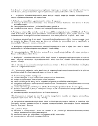 6.12. Quando as características da máquina ou implemento exigirem que as proteções sejam utilizadas também como
meio de acesso, estas devem atender aos requisitos de resistência e segurança adequados a ambas as finalidades.
6.12.1. O fundo dos degraus ou da escada deve possuir proteção – espelho, sempre que uma parte saliente do pé ou da
mão do trabalhador possa contatar uma zona perigosa.
7. As baterias devem atender aos seguintes requisitos mínimos de segurança:
a) localização de modo que sua manutenção e troca possam ser realizadas facilmente a partir do solo ou de uma
plataforma de apoio;
b) constituição e fixação de forma a não haver deslocamento acidental; e
c) proteção do terminal positivo, a fim de prevenir contato acidental e curto-circuito.
8. As máquinas autopropelidas fabricadas a partir de maio de 2008, sob a égide da redação da NR 31 dada pela Portaria
nº 86, de 3 de março de 2005, devem possuir faróis, lanternas traseiras de posição, buzina, espelho retrovisor e sinal
sonoro automático de ré acoplado ao sistema de transmissão, salvo as exceções listadas no Quadro I deste Anexo.
9. As máquinas autopropelidas devem possuir Estrutura de Proteção na Capotagem - EPC e cinto de segurança, exceto
as constantes do Quadro II deste anexo, que devem ser utilizadas em conformidade com as especificações e
recomendações indicadas nos manuais do fabricante.
10. As máquinas autopropelidas que durante sua operação ofereçam riscos de queda de objetos sobre o posto de trabalho
devem possuir de Estrutura de Proteção contra Queda de Objetos - EPCO.
11. Na tomada de potência – TDP dos tratores agrícolas deve ser instalada uma proteção que cubra a parte superior e as
laterais, conforme Figura 1 deste Anexo.
12. As máquinas e equipamentos tracionados devem possuir sistemas de engate para reboque pelo sistema de tração, de
modo a assegurar o acoplamento e desacoplamento fácil e seguro, bem como a impedir o desacoplamento acidental
durante a utilização.
12.1. A indicação de uso dos sistemas de engate mencionados no item 12 deve ficar em local de fácil visualização e
afixada em local próximo da conexão.
12.2. Os implementos tracionados, caso o peso da barra do reboque assim exija, devem possuir dispositivo de apoio que
possibilite a redução do esforço e a conexão segura ao sistema de tração.
13. As correias transportadoras devem possuir:
a) sistema de frenagem ao longo dos trechos em que haja acesso de trabalhadores;
b) dispositivo que interrompa seu acionamento quando necessário;
c) partida precedida de sinal sonoro audível em toda a área de operação que indique seu acionamento;
d) sistema de proteção contra quedas de materiais, quando oferecer risco de acidentes aos trabalhadores que operem ou
circulem em seu entorno;
e) sistemas e passarelas que permitam que os trabalhos de manutenção sejam desenvolvidos de forma segura;
f) passarelas com sistema de proteção contra queda ao longo de toda a extensão elevada onde possa haver circulação
de trabalhadores; e
g) sistema de travamento para ser utilizado nos serviços de manutenção.
13.1. Excetuam-se da obrigação do item 13 as correias transportadoras instaladas em máquinas autopropelidas,
implementos e em esteiras móveis para carga e descarga.
14. As máquinas e implementos devem possuir manual de instruções fornecido pelo fabricante ou importador, com
informações relativas à segurança nas fases de transporte, montagem, instalação, ajuste, operação, limpeza, manutenção,
inspeção, desativação e desmonte.
14.1. Os manuais devem:
a) ser escritos na língua portuguesa - Brasil, com caracteres de tipo e tamanho que possibilitem a melhor legibilidade
possível, acompanhado das ilustrações explicativas;
b) ser objetivos, claros, sem ambiguidades e em linguagem de fácil compreensão;
c) ter sinais ou avisos referentes à segurança realçados; e
 