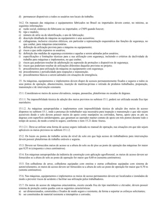 d) permanecer disponíveis a todos os usuários nos locais de trabalho.
14.2. Os manuais das máquinas e equipamentos fabricados no Brasil ou importados devem conter, no mínimo, as
seguintes informações:
a) razão social, endereço do fabricante ou importador, e CNPJ quando houver;
b) tipo e modelo;
c) número de série ou de identificação, e ano de fabricação;
d) descrição detalhada da máquina ou equipamento e seus acessórios;
e) e)diagramas, inclusive circuitos elétricos, em particular a representação esquemática das funções de segurança, no
que couber, para máquinas estacionárias.
f) definição da utilização prevista para a máquina ou equipamento;
g) riscos a que estão expostos os usuários;
h) definição das medidas de segurança existentes e aquelas a serem adotadas pelos usuários;
i) especificações e limitações técnicas para a sua utilização com segurança, incluindo o critérios de declividade de
trabalho para máquinas e implementos, no que couber;
j) riscos que poderiam resultar de adulteração ou supressão de proteções e dispositivos de segurança;
k) riscos que poderiam resultar de utilizações diferentes daquelas previstas no projeto;
l) procedimentos para utilização da máquina ou equipamento com segurança;
m) procedimentos e periodicidade para inspeções e manutenção;
n) procedimentos básicos a serem adotados em situações de emergência.
15. As máquinas, equipamentos e implementos devem dispor de acessos permanentemente fixados e seguros a todos os
seus pontos de operação, abastecimento, inserção de matérias-primas e retirada de produtos trabalhados, preparação,
manutenção e de intervenção constante.
15.1. Consideram-se meios de acesso elevadores, rampas, passarelas, plataformas ou escadas de degraus.
15.1.1. Na impossibilidade técnica de adoção dos meios previstos no subitem 15.1, poderá ser utilizada escada fixa tipo
marinheiro.
15.1.2. As máquinas autopropelidas e implementos com impossibilidade técnica de adoção dos meios de acesso
dispostos no subitem 15.1, onde a presença do trabalhador seja necessária para inspeção e manutenção e que não sejam
acessíveis desde o solo devem possuir meios de apoio como manípulos ou corrimãos, barras, apoio para os pés ou
degraus com superfície antiderrapante, que garantam ao operador manter contato de apoio em três pontos durante todo o
tempo de acesso, de modo a torná-lo seguro, conforme o item 15.21 deste Anexo.
15.1.2.1. Deve-se utilizar uma forma de acesso seguro indicada no manual de operação, nas situações em que não sejam
aplicáveis os meios previstos no subitem 15.1.2.
15.2. Os locais ou postos de trabalho acima do nível do solo em que haja acesso de trabalhadores para intervenções
devem possuir plataformas de trabalho estáveis e seguras.
15.3. Devem ser fornecidos meios de acesso se a altura do solo ou do piso ao posto de operação das máquinas for maior
que 0,55 m (cinquenta e cinco centímetros).
15.4. Em máquinas autopropelidas da indústria de construção com aplicação agroflorestal, os meios de acesso devem ser
fornecidos se a altura do solo ao posto de operação for maior que 0,60 m (sessenta centímetros).
15.5. Em colhedoras de arroz, colhedoras equipadas com esteiras e outras colhedoras equipadas com sistema de
autonivelamento, os meios de acesso devem ser fornecidos se a altura do solo ao posto de operação for maior que 0,70 m
(setenta centímetros).
15.6. Nas máquinas, equipamentos e implementos os meios de acesso permanentes devem ser localizados e instalados de
modo a prevenir riscos de acidente e facilitar sua utilização pelos trabalhadores.
15.7. Os meios de acesso de máquinas estacionárias, exceto escada fixa do tipo marinheiro e elevador, devem possuir
sistema de proteção contra quedas com as seguintes características:
a) ser dimensionados, construídos e fixados de modo seguro e resistente, de forma a suportar os esforços solicitantes;
b) ser constituídos de material resistente a intempéries e corrosão;
 