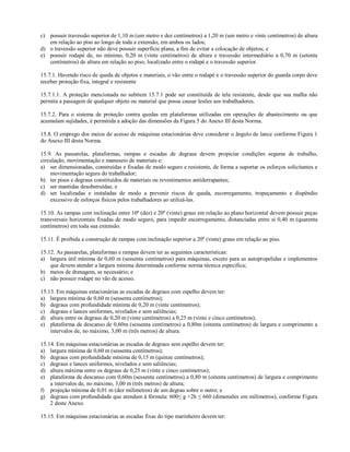 c) possuir travessão superior de 1,10 m (um metro e dez centímetros) a 1,20 m (um metro e vinte centímetros) de altura
em relação ao piso ao longo de toda a extensão, em ambos os lados;
d) o travessão superior não deve possuir superfície plana, a fim de evitar a colocação de objetos; e
e) possuir rodapé de, no mínimo, 0,20 m (vinte centímetros) de altura e travessão intermediário a 0,70 m (setenta
centímetros) de altura em relação ao piso, localizado entre o rodapé e o travessão superior.
15.7.1. Havendo risco de queda de objetos e materiais, o vão entre o rodapé e o travessão superior do guarda corpo deve
receber proteção fixa, integral e resistente
15.7.1.1. A proteção mencionada no subitem 15.7.1 pode ser constituída de tela resistente, desde que sua malha não
permita a passagem de qualquer objeto ou material que possa causar lesões aos trabalhadores.
15.7.2. Para o sistema de proteção contra quedas em plataformas utilizadas em operações de abastecimento ou que
acumulam sujidades, é permitida a adoção das dimensões da Figura 5 do Anexo III desta Norma.
15.8. O emprego dos meios de acesso de máquinas estacionárias deve considerar o ângulo de lance conforme Figura 1
do Anexo III desta Norma.
15.9. As passarelas, plataformas, rampas e escadas de degraus devem propiciar condições seguras de trabalho,
circulação, movimentação e manuseio de materiais e:
a) ser dimensionadas, construídas e fixadas de modo seguro e resistente, de forma a suportar os esforços solicitantes e
movimentação segura do trabalhador;
b) ter pisos e degraus constituídos de materiais ou revestimentos antiderrapantes;
c) ser mantidas desobstruídas; e
d) ser localizadas e instaladas de modo a prevenir riscos de queda, escorregamento, tropeçamento e dispêndio
excessivo de esforços físicos pelos trabalhadores ao utilizá-las.
15.10. As rampas com inclinação entre 10º (dez) e 20º (vinte) graus em relação ao plano horizontal devem possuir peças
transversais horizontais fixadas de modo seguro, para impedir escorregamento, distanciadas entre si 0,40 m (quarenta
centímetros) em toda sua extensão.
15.11. É proibida a construção de rampas com inclinação superior a 20º (vinte) graus em relação ao piso.
15.12. As passarelas, plataformas e rampas devem ter as seguintes características:
a) largura útil mínima de 0,60 m (sessenta centímetros) para máquinas, exceto para as autopropelidas e implementos
que devem atender a largura mínima determinada conforme norma técnica especifica;
b) meios de drenagem, se necessário; e
c) não possuir rodapé no vão de acesso.
15.13. Em máquinas estacionárias as escadas de degraus com espelho devem ter:
a) largura mínima de 0,60 m (sessenta centímetros);
b) degraus com profundidade mínima de 0,20 m (vinte centímetros);
c) degraus e lances uniformes, nivelados e sem saliências;
d) altura entre os degraus de 0,20 m (vinte centímetros) a 0,25 m (vinte e cinco centímetros);
e) plataforma de descanso de 0,60m (sessenta centímetros) a 0,80m (oitenta centímetros) de largura e comprimento a
intervalos de, no máximo, 3,00 m (três metros) de altura.
15.14. Em máquinas estacionárias as escadas de degraus sem espelho devem ter:
a) largura mínima de 0,60 m (sessenta centímetros);
b) degraus com profundidade mínima de 0,15 m (quinze centímetros);
c) degraus e lances uniformes, nivelados e sem saliências;
d) altura máxima entre os degraus de 0,25 m (vinte e cinco centímetros);
e) plataforma de descanso com 0,60m (sessenta centímetros) a 0,80 m (oitenta centímetros) de largura e comprimento
a intervalos de, no máximo, 3,00 m (três metros) de altura;
f) projeção mínima de 0,01 m (dez milímetros) de um degrau sobre o outro; e
g) degraus com profundidade que atendam à fórmula: 600≤ g +2h ≤ 660 (dimensões em milímetros), conforme Figura
2 deste Anexo.
15.15. Em máquinas estacionárias as escadas fixas do tipo marinheiro devem ter:
 