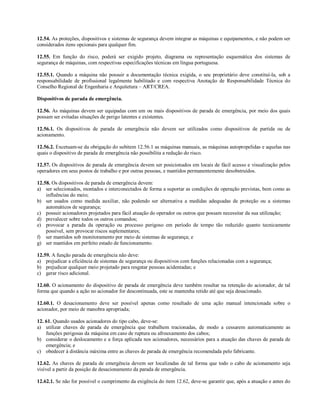 12.54. As proteções, dispositivos e sistemas de segurança devem integrar as máquinas e equipamentos, e não podem ser
considerados itens opcionais para qualquer fim.
12.55. Em função do risco, poderá ser exigido projeto, diagrama ou representação esquemática dos sistemas de
segurança de máquinas, com respectivas especificações técnicas em língua portuguesa.
12.55.1. Quando a máquina não possuir a documentação técnica exigida, o seu proprietário deve constituí-la, sob a
responsabilidade de profissional legalmente habilitado e com respectiva Anotação de Responsabilidade Técnica do
Conselho Regional de Engenharia e Arquitetura – ART/CREA.
Dispositivos de parada de emergência.
12.56. As máquinas devem ser equipadas com um ou mais dispositivos de parada de emergência, por meio dos quais
possam ser evitadas situações de perigo latentes e existentes.
12.56.1. Os dispositivos de parada de emergência não devem ser utilizados como dispositivos de partida ou de
acionamento.
12.56.2. Excetuam-se da obrigação do subitem 12.56.1 as máquinas manuais, as máquinas autopropelidas e aquelas nas
quais o dispositivo de parada de emergência não possibilita a redução do risco.
12.57. Os dispositivos de parada de emergência devem ser posicionados em locais de fácil acesso e visualização pelos
operadores em seus postos de trabalho e por outras pessoas, e mantidos permanentemente desobstruídos.
12.58. Os dispositivos de parada de emergência devem:
a) ser selecionados, montados e interconectados de forma a suportar as condições de operação previstas, bem como as
influências do meio;
b) ser usados como medida auxiliar, não podendo ser alternativa a medidas adequadas de proteção ou a sistemas
automáticos de segurança;
c) possuir acionadores projetados para fácil atuação do operador ou outros que possam necessitar da sua utilização;
d) prevalecer sobre todos os outros comandos;
e) provocar a parada da operação ou processo perigoso em período de tempo tão reduzido quanto tecnicamente
possível, sem provocar riscos suplementares;
f) ser mantidos sob monitoramento por meio de sistemas de segurança; e
g) ser mantidos em perfeito estado de funcionamento.
12.59. A função parada de emergência não deve:
a) prejudicar a eficiência de sistemas de segurança ou dispositivos com funções relacionadas com a segurança;
b) prejudicar qualquer meio projetado para resgatar pessoas acidentadas; e
c) gerar risco adicional.
12.60. O acionamento do dispositivo de parada de emergência deve também resultar na retenção do acionador, de tal
forma que quando a ação no acionador for descontinuada, este se mantenha retido até que seja desacionado.
12.60.1. O desacionamento deve ser possível apenas como resultado de uma ação manual intencionada sobre o
acionador, por meio de manobra apropriada;
12. 61. Quando usados acionadores do tipo cabo, deve-se:
a) utilizar chaves de parada de emergência que trabalhem tracionadas, de modo a cessarem automaticamente as
funções perigosas da máquina em caso de ruptura ou afrouxamento dos cabos;
b) considerar o deslocamento e a força aplicada nos acionadores, necessários para a atuação das chaves de parada de
emergência; e
c) obedecer à distância máxima entre as chaves de parada de emergência recomendada pelo fabricante.
12.62. As chaves de parada de emergência devem ser localizadas de tal forma que todo o cabo de acionamento seja
visível a partir da posição de desacionamento da parada de emergência.
12.62.1. Se não for possível o cumprimento da exigência do item 12.62, deve-se garantir que, após a atuação e antes do
 