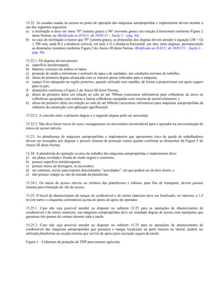 15.22. As escadas usadas no acesso ao posto de operação das máquinas autopropelidas e implementos devem atender a
um dos seguintes requisitos:
a) a inclinação α deve ser entre 70º (setenta graus) e 90° (noventa graus) em relação à horizontal conforme Figura 2
desta Norma; ou (Retificada no D.O.U. de 10/01/11 – Seção 1 – pág. 84)
b) no caso de inclinação α menor que 70° (setenta graus), as dimensões dos degraus devem atender à equação (2B + G)
≤ 700 mm, onde B é a distância vertical, em mm, e G a distância horizontal, em mm, entre degraus, permanecendo
as dimensões restantes conforme Figura 2 do Anexo III desta Norma. (Retificada no D.O.U. de 10/01/11 – Seção 1 –
pág. 84)
15.22.1. Os degraus devem possuir:
a) superfície antiderrapante;
b) batentes verticais em ambos os lados;
c) projeção de modo a minimizar o acúmulo de água e de sujidades, nas condições normais de trabalho;
d) altura do primeiro degrau alcançada com os maiores pneus indicados para a máquina;
e) espaço livre adequado na região posterior, quando utilizado sem espelho, de forma a proporcionar um apoio seguro
para os pés;
f) dimensões conforme a Figura 2 do Anexo III desta Norma;
g) altura do primeiro deles em relação ao solo de até 700mm (setecentos milímetros) para colhedoras de arroz ou
colhedoras equipadas com esteiras e outras colhedoras equipadas com sistema de autonivelamento; e
h) altura do primeiro deles em relação ao solo de até 600mm (seiscentos milímetros) para máquinas autopropelidas da
indústria da construção com aplicação agroflorestal.
15.22.2. A conexão entre o primeiro degrau e o segundo degrau pode ser articulada.
15.22.3. Não deve haver riscos de corte, esmagamento ou movimento incontrolável para o operador na movimentação de
meios de acesso móveis.
15.23. As plataformas de máquinas autopropelidas e implementos que apresentem risco de queda de trabalhadores
devem ser acessados por degraus e possuir sistema de proteção contra quedas conforme as dimensões da Figura 5 do
Anexo III desta Norma.
15.24. A plataforma de operação ou piso de trabalho das máquinas autopropelidas e implementos deve:
a) ser plana, nivelada e fixada de modo seguro e resistente;
b) possuir superfície antiderrapante;
c) possuir meios de drenagem, se necessário;
d) ser contínua, exceto para tratores denominados “acavalados”, em que poderá ser de dois níveis; e
e) não possuir rodapé no vão de entrada da plataforma.
15.24.1. Os meios de acesso móveis ou retráteis das plataformas e cabines, para fins de transporte, devem possuir
sistema para limitação do vão de acesso.
15.25. O bocal de abastecimento do tanque de combustível e de outros materiais deve ser localizado, no máximo, a 1,5
m (um metro e cinquenta centímetros) acima do ponto de apoio do operador.
15.25.1. Caso não seja possível atender ao disposto no subitem 15.25 para as operações de abastecimento de
combustível e de outros materiais, nas máquinas autopropelidas deve ser instalado degrau de acesso com manípulos que
garantam três pontos de contato durante toda a tarefa.
15.25.2. Caso não seja possível atender ao disposto no subitem 15.25 para as operações de abastecimento de
combustível das máquinas autopropelidas que possuam o tanque localizado na parte traseira ou lateral, poderá ser
utilizada plataforma ou escada externa que servirá de apoio para execução segura da tarefa.
Figura 1 – Cobertura de proteção da TDP para tratores agrícolas
 