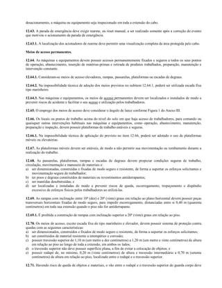 desacionamento, a máquina ou equipamento seja inspecionado em toda a extensão do cabo.
12.63. A parada de emergência deve exigir rearme, ou reset manual, a ser realizado somente após a correção do evento
que motivou o acionamento da parada de emergência.
12.63.1. A localização dos acionadores de rearme deve permitir uma visualização completa da área protegida pelo cabo.
Meios de acesso permanentes.
12.64. As máquinas e equipamentos devem possuir acessos permanentemente fixados e seguros a todos os seus pontos
de operação, abastecimento, inserção de matérias-primas e retirada de produtos trabalhados, preparação, manutenção e
intervenção constante.
12.64.1. Consideram-se meios de acesso elevadores, rampas, passarelas, plataformas ou escadas de degraus.
12.64.2. Na impossibilidade técnica de adoção dos meios previstos no subitem 12.64.1, poderá ser utilizada escada fixa
tipo marinheiro.
12.64.3. Nas máquinas e equipamentos, os meios de acesso permanentes devem ser localizados e instalados de modo a
prevenir riscos de acidente e facilitar o seu acesso e utilização pelos trabalhadores.
12.65. O emprego dos meios de acesso deve considerar o ângulo de lance conforme Figura 1 do Anexo III.
12.66. Os locais ou postos de trabalho acima do nível do solo em que haja acesso de trabalhadores, para comando ou
quaisquer outras intervenções habituais nas máquinas e equipamentos, como operação, abastecimento, manutenção,
preparação e inspeção, devem possuir plataformas de trabalho estáveis e seguras.
12.66.1. Na impossibilidade técnica de aplicação do previsto no item 12.66, poderá ser adotado o uso de plataformas
móveis ou elevatórias.
12.67. As plataformas móveis devem ser estáveis, de modo a não permitir sua movimentação ou tombamento durante a
realização do trabalho.
12.68. As passarelas, plataformas, rampas e escadas de degraus devem propiciar condições seguras de trabalho,
circulação, movimentação e manuseio de materiais e:
a) ser dimensionadas, construídas e fixadas de modo seguro e resistente, de forma a suportar os esforços solicitantes e
movimentação segura do trabalhador;
b) ter pisos e degraus constituídos de materiais ou revestimentos antiderrapantes;
c) ser mantidas desobstruídas; e
d) ser localizadas e instaladas de modo a prevenir riscos de queda, escorregamento, tropeçamento e dispêndio
excessivo de esforços físicos pelos trabalhadores ao utilizá-las.
12.69. As rampas com inclinação entre 10º (dez) e 20º (vinte) graus em relação ao plano horizontal devem possuir peças
transversais horizontais fixadas de modo seguro, para impedir escorregamento, distanciadas entre si 0,40 m (quarenta
centímetros) em toda sua extensão quando o piso não for antiderrapante.
12.69.1. É proibida a construção de rampas com inclinação superior a 20º (vinte) graus em relação ao piso.
12.70. Os meios de acesso, exceto escada fixa do tipo marinheiro e elevador, devem possuir sistema de proteção contra
quedas com as seguintes características:
a) ser dimensionados, construídos e fixados de modo seguro e resistente, de forma a suportar os esforços solicitantes;
b) ser constituídos de material resistente a intempéries e corrosão;
c) possuir travessão superior de 1,10 m (um metro e dez centímetros) a 1,20 m (um metro e vinte centímetros) de altura
em relação ao piso ao longo de toda a extensão, em ambos os lados;
d) o travessão superior não deve possuir superfície plana, a fim de evitar a colocação de objetos; e
e) possuir rodapé de, no mínimo, 0,20 m (vinte centímetros) de altura e travessão intermediário a 0,70 m (setenta
centímetros) de altura em relação ao piso, localizado entre o rodapé e o travessão superior.
12.71. Havendo risco de queda de objetos e materiais, o vão entre o rodapé e o travessão superior do guarda corpo deve
 