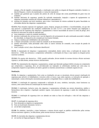 energia, a fim de impedir a reenergização, e sinalização com cartão ou etiqueta de bloqueio contendo o horário e a
data do bloqueio, o motivo da manutenção e o nome do responsável;
c) medidas que garantam que à jusante dos pontos de corte de energia não exista possibilidade de gerar risco de
acidentes;
d) medidas adicionais de segurança, quando for realizada manutenção, inspeção e reparos de equipamentos ou
máquinas sustentados somente por sistemas hidráulicos e pneumáticos; e
e) sistemas de retenção com trava mecânica, para evitar o movimento de retorno acidental de partes basculadas ou
articuladas abertas das máquinas e equipamentos.
12.113.1. Para situações especiais de regulagem, ajuste, limpeza, pesquisa de defeitos e inconformidades, em que não
seja possível o cumprimento das condições estabelecidas no item 12.113, e em outras situações que impliquem a
redução do nível de segurança das máquinas e equipamentos e houver necessidade de acesso às zonas de perigo, deve
ser possível selecionar um modo de operação que:
a) torne inoperante o modo de comando automático;
b) permita a realização dos serviços com o uso de dispositivo de acionamento de ação continuada associado à redução
da velocidade, ou dispositivos de comando por movimento limitado;
c) impeça a mudança por trabalhadores não autorizados;
d) a seleção corresponda a um único modo de comando ou de funcionamento;
e) quando selecionado, tenha prioridade sobre todos os outros sistemas de comando, com exceção da parada de
emergência; e
f) torne a seleção visível, clara e facilmente identificável.
12.114. A manutenção de máquinas e equipamentos contemplará, dentre outros itens, a realização de ensaios não
destrutivos – END, nas estruturas e componentes submetidos a solicitações de força e cuja ruptura ou desgaste possa
ocasionar acidentes.
12.114.1. Os ensaios não destrutivos – END, quando realizados, devem atender às normas técnicas oficiais nacionais
vigentes e, na falta destas, normas técnicas internacionais.
12.115. Nas manutenções das máquinas e equipamentos, sempre que detectado qualquer defeito em peça ou componente
que comprometa a segurança, deve ser providenciada sua reparação ou substituição imediata por outra peça ou
componente original ou equivalente, de modo a garantir as mesmas características e condições seguras de uso.
Sinalização.
12.116. As máquinas e equipamentos, bem como as instalações em que se encontram, devem possuir sinalização de
segurança para advertir os trabalhadores e terceiros sobre os riscos a que estão expostos, as instruções de operação e
manutenção e outras informações necessárias para garantir a integridade física e a saúde dos trabalhadores.
12.116.1. A sinalização de segurança compreende a utilização de cores, símbolos, inscrições, sinais luminosos ou
sonoros, entre outras formas de comunicação de mesma eficácia.
12.116.2. A sinalização, inclusive cores, das máquinas e equipamentos utilizadas nos setores alimentícios, médico e
farmacêutico deve respeitar a legislação sanitária vigente, sem prejuízo da segurança e saúde dos trabalhadores ou
terceiros.
12.116.3. A sinalização de segurança deve ser adotada em todas as fases de utilização e vida útil das máquinas e
equipamentos.
12.117. A sinalização de segurança deve:
a) ficar destacada na máquina ou equipamento;
b) ficar em localização claramente visível; e
c) ser de fácil compreensão.
12.118. Os símbolos, inscrições e sinais luminosos e sonoros devem seguir os padrões estabelecidos pelas normas
técnicas nacionais vigentes e, na falta dessas, pelas normas técnicas internacionais.
12.119. As inscrições das máquinas e equipamentos devem:
a) ser escritas na língua portuguesa - Brasil; e
 