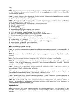 CTPS.
12.146. Os operadores de máquinas autopropelidas devem portar cartão de identificação, com nome, função e fotografia
em local visível, renovado com periodicidade máxima de um ano mediante exame médico, conforme disposições
constantes das NR-7 e NR-11.
12.147. O curso de capacitação para operadores de máquinas injetoras deve possuir carga horária mínima de oito horas
por tipo de máquina citada no Anexo IX desta Norma.
12.147.1. O curso de capacitação deve ser específico para o tipo máquina em que o operador irá exercer suas funções e
atender ao seguinte conteúdo programático:
a) histórico da regulamentação de segurança sobre a máquina especificada;
b) descrição e funcionamento;
c) riscos na operação;
d) principais áreas de perigo;
e) medidas e dispositivos de segurança para evitar acidentes;
f) proteções - portas, e distâncias de segurança;
g) exigências mínimas de segurança previstas nesta Norma e na NR 10;
h) medidas de segurança para injetoras elétricas e hidráulicas de comando manual; e
i) demonstração prática dos perigos e dispositivos de segurança.
12.147.2. O instrutor do curso de capacitação para operadores de injetora deve, no mínimo, possuir:
a) formação técnica em nível médio;
b) conhecimento técnico de máquinas utilizadas na transformação de material plástico;
c) conhecimento da normatização técnica de segurança; e
d) capacitação específica de formação.
Outros requisitos específicos de segurança.
12.148. As ferramentas e materiais utilizados nas intervenções em máquinas e equipamentos devem ser adequados às
operações realizadas.
12.149. Os acessórios e ferramental utilizados pelas máquinas e equipamentos devem ser adequados às operações
realizadas.
12.150. É proibido o porte de ferramentas manuais em bolsos ou locais não apropriados a essa finalidade.
12.151. As máquinas e equipamentos tracionados devem possuir sistemas de engate padronizado para reboque pelo
sistema de tração, de modo a assegurar o acoplamento e desacoplamento fácil e seguro, bem como a impedir o
desacoplamento acidental durante a utilização.
12.151.1. A indicação de uso dos sistemas de engate padronizado mencionados no item 12.151 deve ficar em local de
fácil visualização e afixada em local próximo da conexão.
12.151.2. Os equipamentos tracionados, caso o peso da barra do reboque assim o exija, devem possuir dispositivo de
apoio que possibilite a redução do esforço e a conexão segura ao sistema de tração.
12.151.3. A operação de engate deve ser feita em local apropriado e com o equipamento tracionado imobilizado de
forma segura com calço ou similar.
12.152. Para fins de aplicação desta Norma os anexos são obrigações complementares, com disposições especiais ou
exceções a um tipo específico de máquina ou equipamento, além das já estabelecidas nesta Norma, sem prejuízo ao
disposto em Norma Regulamentadora específica.
Disposições finais.
12.153. O empregador deve manter inventário atualizado das máquinas e equipamentos com identificação por tipo,
capacidade, sistemas de segurança e localização em planta baixa, elaborado por profissional qualificado ou legalmente
habilitado.
 