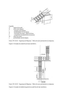 Legenda:
w: largura da escada
h: altura entre degraus
r : projeção entre degraus
g : profundidade livre do degrau
α : inclinação da escada - ângulo de lance
l : comprimento da plataforma de descanso
H: altura da escada
t: profundidade total do degrau
Fonte: EN 14122 – Segurança de Máquinas – Meios de aceso permanentes às máquinas.
Figura 3: Exemplo de escada fixa do tipo marinheiro.
Fonte: EN 14122 – Segurança de Máquinas – Meios de aceso permanentes às máquinas.
Figura 4: Exemplo de detalhe da gaiola da escada fixa do tipo marinheiro.
 