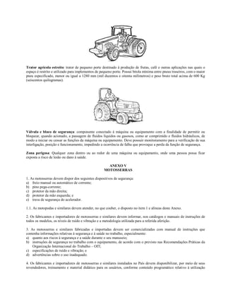 Trator agrícola estreito: trator de pequeno porte destinado à produção de frutas, café e outras aplicações nas quais o
espaço é restrito e utilizado para implementos de pequeno porte. Possui bitola mínima entre pneus traseiros, com o maior
pneu especificado, menor ou igual a 1280 mm (mil duzentos e oitenta milímetros) e peso bruto total acima de 600 Kg
(seiscentos quilogramas).
Válvula e bloco de segurança: componente conectado à máquina ou equipamento com a finalidade de permitir ou
bloquear, quando acionado, a passagem de fluidos líquidos ou gasosos, como ar comprimido e fluidos hidráulicos, de
modo a iniciar ou cessar as funções da máquina ou equipamento. Deve possuir monitoramento para a verificação de sua
interligação, posição e funcionamento, impedindo a ocorrência de falha que provoque a perda da função de segurança.
Zona perigosa: Qualquer zona dentro ou ao redor de uma máquina ou equipamento, onde uma pessoa possa ficar
exposta a risco de lesão ou dano à saúde.
ANEXO V
MOTOSSERRAS
1. As motosserras devem dispor dos seguintes dispositivos de segurança:
a) freio manual ou automático de corrente;
b) pino pega-corrente;
c) protetor da mão direita;
d) protetor da mão esquerda; e
e) trava de segurança do acelerador.
1.1. As motopodas e similares devem atender, no que couber, o disposto no item 1 e alíneas deste Anexo.
2. Os fabricantes e importadores de motosserras e similares devem informar, nos catálogos e manuais de instruções de
todos os modelos, os níveis de ruído e vibração e a metodologia utilizada para a referida aferição.
3. As motosserras e similares fabricadas e importadas devem ser comercializadas com manual de instruções que
contenha informações relativas à segurança e à saúde no trabalho, especialmente:
a) quanto aos riscos à segurança e a saúde durante o seu manuseio;
b) instruções de segurança no trabalho com o equipamento, de acordo com o previsto nas Recomendações Práticas da
Organização Internacional do Trabalho – OIT;
c) especificações de ruído e vibração; e
d) advertências sobre o uso inadequado.
4. Os fabricantes e importadores de motosserras e similares instalados no País devem disponibilizar, por meio de seus
revendedores, treinamento e material didático para os usuários, conforme conteúdo programático relativo à utilização
 