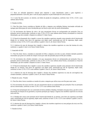 mãos.
1.7. Deve ser utilizado dispositivo manual para empurrar a carne lateralmente contra a guia regulável, e
perpendicularmente à serra fita, para o corte de peças pequenas ou para finalização do corte da carne.
1.8. A serra fita deve possuir, no mínimo, um botão de parada de emergência, conforme itens 12.56 a 12.63 e seus
subitens desta Norma.
2. Fatiador de bifes
2.1. Para fins deste Anexo considera-se fatiador de bifes a máquina com múltiplas lâminas tracionadas utilizada em
açougue para fatiar peças de carne introduzidas por um bocal ou por meio de esteira alimentadora.
2.2. Os movimentos das lâminas de corte e de seus mecanismos devem ser enclausurados por proteções fixas ou
proteções móveis intertravadas, conforme os itens 12.38 a 12.55 e seus subitens desta Norma, excetuando-se o bocal de
alimentação, que deve atender o disposto no subitem 2.3 deste Anexo.
2.3. O bocal de alimentação deve impedir o acesso dos membros superiores atuando como proteção móvel intertravada
dotada de, no mínimo uma chave de segurança com duplo canal, monitorada por relé de segurança, duplo canal,
conforme os itens 12.38 a 12.55 e seus subitens e quadro I, item A, do Anexo I desta Norma.
2.4. A abertura da zona de descarga deve impedir o alcance dos membros superiores na zona das laminas de corte,
conforme o e quadro I, item A, do Anexo I desta Norma.
3. Amaciador de bife
3.1. Para fins deste Anexo, considera-se amaciador de bifes a máquina com dois ou mais cilindros dentados paralelos
tracionados que giram em sentido de rotação inversa por onde são passadas peças de bife pré-cortadas.
3.2. Os movimentos dos cilindros dentados e de seus mecanismos devem ser enclausurados por proteções fixas ou
proteções móveis intertravadas, conforme os itens 12.38 a 12.55 e seus subitens desta Norma, excetuando-se o bocal de
alimentação, que deve atender o disposto no item 3.3 deste Anexo.
3.3. O bocal de alimentação deve impedir o acesso dos membros superiores atuando como proteção móvel intertravada
dotada de, no mínimo, uma chave de segurança com duplo canal, monitorada por relé de segurança, duplo canal,
conforme os itens 12.38 a 12.55 e seus subitens e quadro I, item A, do Anexo I desta Norma.
3.4. A abertura da zona de descarga deve impedir o alcance dos membros superiores na zona de convergência dos
cilindros dentados, conforme o quadro I, item A, do Anexo I desta Norma.
4. Moedor de carne - Picador
4.1. Para fins deste Anexo considera-se moedor de carne a máquina que utiliza rosca sem fim para moer carne.
4.2. Os movimentos da rosca sem fim e de seus mecanismos devem ser enclausurados por proteções fixas ou proteções
móveis intertravadas, conforme os itens 12.38 a 12.55 e seus subitens desta Norma.
4.3. O bocal de alimentação deve ser construído de forma solidária à bandeja, formando uma peça única, que deve servir
de proteção em função de sua geometria, ou possuir proteção que impeça o ingresso dos membros superiores na zona da
rosca sem fim.
4.4. A bandeja deve atuar como proteção móvel intertravada dotada de, no mínimo, uma chave de segurança com duplo
canal, monitorada por relé de segurança, duplo canal, conforme os itens 12.38 a 12.55 e seus subitens e quadro I, item A,
do Anexo I desta Norma.
4.5. A abertura da zona de descarga deve impedir o alcance dos membros superiores na zona perigosa da rosca sem fim,
conforme o quadro I, item A, do Anexo I desta Norma.
5. Fatiador de frios
 