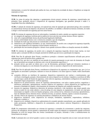 internacionais, se assim for indicado pela análise de risco, em função da severidade de danos e freqüência ou tempo de
exposição ao risco.
Sistemas de segurança.
12.38. As zonas de perigo das máquinas e equipamentos devem possuir sistemas de segurança, caracterizados por
proteções fixas, proteções móveis e dispositivos de segurança interligados, que garantam proteção à saúde e à
integridade física dos trabalhadores.
12.38.1. A adoção de sistemas de segurança, em especial nas zonas de operação que apresentem perigo, deve considerar
as características técnicas da máquina e do processo de trabalho e as medidas e alternativas técnicas existentes, de modo
a atingir o nível necessário de segurança previsto nesta Norma.
12.39. Os sistemas de segurança devem ser selecionados e instalados de modo a atender aos seguintes requisitos:
a) ter categoria de segurança conforme prévia análise de riscos prevista nas normas técnicas oficiais vigentes;
b) estar sob a responsabilidade técnica de profissional legalmente habilitado;
c) possuir conformidade técnica com o sistema de comando a que são integrados;
d) instalação de modo que não possam ser neutralizados ou burlados;
e) manterem-se sob vigilância automática, ou seja, monitoramento, de acordo com a categoria de segurança requerida,
exceto para dispositivos de segurança exclusivamente mecânicos; e
f) paralisação dos movimentos perigosos e demais riscos quando ocorrerem falhas ou situações anormais de trabalho.
12.40. Os sistemas de segurança, de acordo com a categoria de segurança requerida, devem exigir rearme, ou reset
manual, após a correção da falha ou situação anormal de trabalho que provocou a paralisação da máquina.
12.41. Para fins de aplicação desta Norma, considera-se proteção o elemento especificamente utilizado para prover
segurança por meio de barreira física, podendo ser:
a) proteção fixa, que deve ser mantida em sua posição de maneira permanente ou por meio de elementos de fixação
que só permitam sua remoção ou abertura com o uso de ferramentas específicas; e
b) proteção móvel, que pode ser aberta sem o uso de ferramentas, geralmente ligada por elementos mecânicos à
estrutura da máquina ou a um elemento fixo próximo, e deve se associar a dispositivos de intertravamento.
12.42. Para fins de aplicação desta Norma, consideram-se dispositivos de segurança os componentes que, por si só ou
interligados ou associados a proteções, reduzam os riscos de acidentes e de outros agravos à saúde, sendo classificados
em:
a) comandos elétricos ou interfaces de segurança: dispositivos responsáveis por realizar o monitoramento, que
verificam a interligação, posição e funcionamento de outros dispositivos do sistema e impedem a ocorrência de falha
que provoque a perda da função de segurança, como relés de segurança, controladores configuráveis de segurança e
controlador lógico programável - CLP de segurança;
b) dispositivos de intertravamento: chaves de segurança eletromecânicas, com ação e ruptura positiva, magnéticas e
eletrônicas codificadas, optoeletrônicas, sensores indutivos de segurança e outros dispositivos de segurança que
possuem a finalidade de impedir o funcionamento de elementos da máquina sob condições específicas;
c) sensores de segurança: dispositivos detectores de presença mecânicos e não mecânicos, que atuam quando uma
pessoa ou parte do seu corpo adentra a zona de perigo de uma máquina ou equipamento, enviando um sinal para
interromper ou impedir o início de funções perigosas, como cortinas de luz, detectores de presença optoeletrônicos,
laser de múltiplos feixes, barreiras óticas, monitores de área, ou scanners, batentes, tapetes e sensores de posição;
d) válvulas e blocos de segurança ou sistemas pneumáticos e hidráulicos de mesma eficácia;
e) dispositivos mecânicos, como: dispositivos de retenção, limitadores, separadores, empurradores, inibidores,
defletores e retráteis; e
f) dispositivos de validação: dispositivos suplementares de comando operados manualmente, que, quando aplicados de
modo permanente, habilitam o dispositivo de acionamento, como chaves seletoras bloqueáveis e dispositivos
bloqueáveis.
12.43. Os componentes relacionados aos sistemas de segurança e comandos de acionamento e parada das máquinas,
inclusive de emergência, devem garantir a manutenção do estado seguro da máquina ou equipamento quando ocorrerem
flutuações no nível de energia além dos limites considerados no projeto, incluindo o corte e restabelecimento do
fornecimento de energia.
12.44. A proteção deve ser móvel quando o acesso a uma zona de perigo for requerido uma ou mais vezes por turno de
 