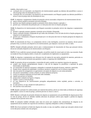 trabalho, observando-se que:
a) a proteção deve ser associada a um dispositivo de intertravamento quando sua abertura não possibilitar o acesso à
zona de perigo antes da eliminação do risco; e
b) a proteção deve ser associada a um dispositivo de intertravamento com bloqueio quando sua abertura possibilitar o
acesso à zona de perigo antes da eliminação do risco.
12.45. As máquinas e equipamentos dotados de proteções móveis associadas a dispositivos de intertravamento devem:
a) operar somente quando as proteções estiverem fechadas;
b) paralisar suas funções perigosas quando as proteções forem abertas durante a operação; e
c) garantir que o fechamento das proteções por si só não possa dar inicio às funções perigosas
12.46. Os dispositivos de intertravamento com bloqueio associados às proteções móveis das máquinas e equipamentos
devem:
a) permitir a operação somente enquanto a proteção estiver fechada e bloqueada;
b) manter a proteção fechada e bloqueada até que tenha sido eliminado o risco de lesão devido às funções perigosas da
máquina ou do equipamento; e
c) garantir que o fechamento e bloqueio da proteção por si só não possa dar inicio às funções perigosas da máquina ou
do equipamento.
12.47. As transmissões de força e os componentes móveis a elas interligados, acessíveis ou expostos, devem possuir
proteções fixas, ou móveis com dispositivos de intertravamento, que impeçam o acesso por todos os lados.
12.47.1. Quando utilizadas proteções móveis para o enclausuramento de transmissões de força que possuam inércia,
devem ser utilizados dispositivos de intertravamento com bloqueio.
12.47.2. O eixo cardã deve possuir proteção adequada, em perfeito estado de conservação em toda a sua extensão, fixada
na tomada de força da máquina desde a cruzeta até o acoplamento do implemento ou equipamento.
12.48. As máquinas e equipamentos que ofereçam risco de ruptura de suas partes, projeção de materiais, partículas ou
substâncias, devem possuir proteções que garantam a saúde e a segurança dos trabalhadores.
12.49. As proteções devem ser projetadas e construídas de modo a atender aos seguintes requisitos de segurança:
a) cumprir suas funções apropriadamente durante a vida útil da máquina ou possibilitar a reposição de partes
deterioradas ou danificadas;
b) ser constituídas de materiais resistentes e adequados à contenção de projeção de peças, materiais e partículas;
c) fixação firme e garantia de estabilidade e resistência mecânica compatíveis com os esforços requeridos;
d) não criar pontos de esmagamento ou agarramento com partes da máquina ou com outras proteções;
e) não possuir extremidades e arestas cortantes ou outras saliências perigosas;
f) resistir às condições ambientais do local onde estão instaladas;
g) impedir que possam ser burladas;
h) proporcionar condições de higiene e limpeza;
i) impedir o acesso à zona de perigo;
j) ter seus dispositivos de intertravamento protegidos adequadamente contra sujidade, poeiras e corrosão, se
necessário;
k) ter ação positiva, ou seja, atuação de modo positivo; e
l) não acarretar riscos adicionais.
12.50. Quando a proteção for confeccionada com material descontínuo, devem ser observadas as distâncias de segurança
para impedir o acesso às zonas de perigo, conforme previsto no Anexo I, item A.
12.51. Durante a utilização de proteções distantes da máquina ou equipamento com possibilidade de alguma pessoa ficar
na zona de perigo, devem ser adotadas medidas adicionais de proteção coletiva para impedir a partida da máquina
enquanto houver pessoas nessa zona.
12.52. As proteções também utilizadas como meio de acesso por exigência das características da máquina ou do
equipamento devem atender aos requisitos de resistência e segurança adequados a ambas as finalidades.
12.53. Deve haver proteção no fundo dos degraus da escada, ou seja, nos espelhos, sempre que uma parte saliente do pé
ou da mão possa contatar uma zona perigosa.
 