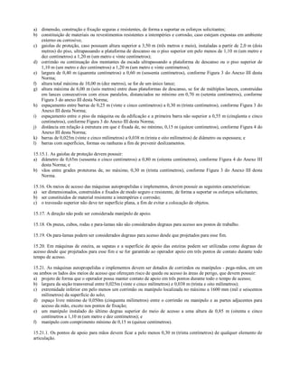 a) dimensão, construção e fixação seguras e resistentes, de forma a suportar os esforços solicitantes;
b) constituição de materiais ou revestimentos resistentes a intempéries e corrosão, caso estejam expostas em ambiente
externo ou corrosivo;
c) gaiolas de proteção, caso possuam altura superior a 3,50 m (três metros e meio), instaladas a partir de 2,0 m (dois
metros) do piso, ultrapassando a plataforma de descanso ou o piso superior em pelo menos de 1,10 m (um metro e
dez centímetros) a 1,20 m (um metro e vinte centímetros);
d) corrimão ou continuação dos montantes da escada ultrapassando a plataforma de descanso ou o piso superior de
1,10 m (um metro e dez centímetros) a 1,20 m (um metro e vinte centímetros);
e) largura de 0,40 m (quarenta centímetros) a 0,60 m (sessenta centímetros), conforme Figura 3 do Anexo III desta
Norma;
f) altura total máxima de 10,00 m (dez metros), se for de um único lance;
g) altura máxima de 6,00 m (seis metros) entre duas plataformas de descanso, se for de múltiplos lances, construídas
em lances consecutivos com eixos paralelos, distanciados no mínimo em 0,70 m (setenta centímetros), conforme
Figura 3 do anexo III desta Norma;
h) espaçamento entre barras de 0,25 m (vinte e cinco centímetros) a 0,30 m (trinta centímetros), conforme Figura 3 do
Anexo III desta Norma;
i) espaçamento entre o piso da máquina ou da edificação e a primeira barra não superior a 0,55 m (cinqüenta e cinco
centímetros), conforme Figura 3 do Anexo III desta Norma;
j) distância em relação à estrutura em que é fixada de, no mínimo, 0,15 m (quinze centímetros), conforme Figura 4 do
Anexo III desta Norma;
k) barras de 0,025m (vinte e cinco milímetros) a 0,038 m (trinta e oito milímetros) de diâmetro ou espessura; e
l) barras com superfícies, formas ou ranhuras a fim de prevenir deslizamentos.
15.15.1. As gaiolas de proteção devem possuir:
a) diâmetro de 0,65m (sessenta e cinco centímetros) a 0,80 m (oitenta centímetros), conforme Figura 4 do Anexo III
desta Norma; e
b) vãos entre grades protetoras de, no máximo, 0,30 m (trinta centímetros), conforme Figura 3 do Anexo III desta
Norma.
15.16. Os meios de acesso das máquinas autopropelidas e implementos, devem possuir as seguintes características:
a) ser dimensionados, construídos e fixados de modo seguro e resistente, de forma a suportar os esforços solicitantes;
b) ser constituídos de material resistente a intempéries e corrosão;
c) o travessão superior não deve ter superfície plana, a fim de evitar a colocação de objetos.
15.17. A direção não pode ser considerada manípulo de apoio.
15.18. Os pneus, cubos, rodas e para-lamas não são considerados degraus para acesso aos postos de trabalho.
15.19. Os para-lamas podem ser considerados degraus para acesso desde que projetados para esse fim.
15.20. Em máquinas de esteira, as sapatas e a superfície de apoio das esteiras podem ser utilizadas como degraus de
acesso desde que projetados para esse fim e se for garantido ao operador apoio em três pontos de contato durante todo
tempo de acesso.
15.21. As máquinas autopropelidas e implementos devem ser dotados de corrimãos ou manípulos - pega-mãos, em um
ou ambos os lados dos meios de acesso que ofereçam risco de queda ou acesso às áreas de perigo, que devem possuir:
a) projeto de forma que o operador possa manter contato de apoio em três pontos durante todo o tempo de acesso;
b) largura da seção transversal entre 0,025m (vinte e cinco milímetros) e 0,038 m (trinta e oito milímetros);
c) extremidade inferior em pelo menos um corrimão ou manípulo localizada no máximo a 1600 mm (mil e seiscentos
milímetros) da superfície do solo;
d) espaço livre mínimo de 0,050m (cinquenta milímetros) entre o corrimão ou manípulo e as partes adjacentes para
acesso da mão, exceto nos pontos de fixação;
e) um manípulo instalado do último degrau superior do meio de acesso a uma altura de 0,85 m (oitenta e cinco
centímetros a 1,10 m (um metro e dez centímetros); e
f) manípulo com comprimento mínimo de 0,15 m (quinze centímetros).
15.21.1. Os pontos de apoio para mãos devem ficar a pelo menos 0,30 m (trinta centímetros) de qualquer elemento de
articulação.
 