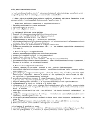 receber proteção fixa, integral e resistente.
12.71.1. A proteção mencionada no item 12.71 pode ser constituída de tela resistente, desde que sua malha não permita a
passagem de qualquer objeto ou material que possa causar lesões aos trabalhadores.
12.72. Para o sistema de proteção contra quedas em plataformas utilizadas em operações de abastecimento ou que
acumulam sujidades, é permitida a adoção das dimensões da Figura 5 do Anexo III.
12.73. As passarelas, plataformas e rampas devem ter as seguintes características:
a) largura útil mínima de 0,60 m (sessenta centímetros);
b) meios de drenagem, se necessário; e
c) não possuir rodapé no vão de acesso.
12.74. As escadas de degraus sem espelho devem ter:
a) largura de 0,60 m (sessenta centímetros) a 0,80 m (oitenta centímetros);
b) degraus com profundidade mínima de 0,15 m (quinze centímetros);
c) degraus e lances uniformes, nivelados e sem saliências;
d) altura máxima entre os degraus de 0,25 m (vinte e cinco centímetros);
e) plataforma de descanso com 0,60m (sessenta centímetros) a 0,80 m (oitenta centímetros) de largura e comprimento
a intervalos de, no máximo, 3,00 m (três metros) de altura;
f) projeção mínima de 0,01 m (dez milímetros) de um degrau sobre o outro; e
g) degraus com profundidade que atendam à fórmula: 600≤ g +2h ≤ 660 (dimensões em milímetros), conforme Figura
2 do Anexo III.
12.75. As escadas de degraus com espelho devem ter:
a) largura de 0,60 m (sessenta centímetros) a 0,80 m (oitenta centímetros);
b) degraus com profundidade mínima de 0,20 m (vinte centímetros);
c) degraus e lances uniformes, nivelados e sem saliências;
d) altura entre os degraus de 0,20 m (vinte centímetros) a 0,25 m (vinte e cinco centímetros);
e) plataforma de descanso de 0,60m (sessenta centímetros) a 0,80m (oitenta centímetros) de largura e comprimento a
intervalos de, no máximo, 3,00 m (três metros) de altura.
12.76. As escadas fixas do tipo marinheiro devem ter:
a) dimensão, construção e fixação seguras e resistentes, de forma a suportar os esforços solicitantes;
b) constituição de materiais ou revestimentos resistentes a intempéries e corrosão, caso estejam expostas em ambiente
externo ou corrosivo;
c) gaiolas de proteção, caso possuam altura superior a 3,50 m (três metros e meio), instaladas a partir de 2,0 m (dois
metros) do piso, ultrapassando a plataforma de descanso ou o piso superior em pelo menos de 1,10 m (um metro e
dez centímetros) a 1,20 m (um metro e vinte centímetros);
d) corrimão ou continuação dos montantes da escada ultrapassando a plataforma de descanso ou o piso superior de
1,10 m (um metro e dez centímetros) a 1,20 m (um metro e vinte centímetros);
e) largura de 0,40 m (quarenta centímetros) a 0,60 m (sessenta centímetros), conforme Figura 3 do Anexo III;
f) altura total máxima de 10,00 m (dez metros), se for de um único lance;
g) altura máxima de 6,00 m (seis metros) entre duas plataformas de descanso, se for de múltiplos lances, construídas
em lances consecutivos com eixos paralelos, distanciados no mínimo em 0,70 m (setenta centímetros), conforme
Figura 3 do Anexo III;
h) espaçamento entre barras de 0,25 m (vinte e cinco centímetros) a 0,30 m (trinta centímetros), conforme Figura 3 do
Anexo III;
i) espaçamento entre o piso da máquina ou da edificação e a primeira barra não superior a 0,55 m (cinqüenta e cinco
centímetros), conforme Figura 3 do Anexo III;
j) distância em relação à estrutura em que é fixada de, no mínimo, 0,15 m (quinze centímetros), conforme Figura 4 do
Anexo III;
k) barras de 0,025m (vinte e cinco milímetros) a 0,038 m (trinta e oito milímetros) de diâmetro ou espessura; e
l) barras com superfícies, formas ou ranhuras a fim de prevenir deslizamentos.
12.76.1. As gaiolas de proteção devem possuir:
a) diâmetro de 0,65m (sessenta e cinco centímetros) a 0,80 m (oitenta centímetros), conforme Figura 4 do Anexo III; e
b) vãos entre grades protetoras de, no máximo, 0,30 m (trinta centímetros), conforme Figura 3 do Anexo III.
 