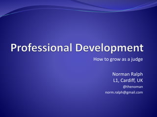 How to grow as a judge 
Norman Ralph 
L1, Cardiff, UK 
@thenoman 
norm.ralph@gmail.com 
 