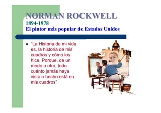 NORMAN ROCKWELL
1894-1978
El pintor más popular de Estados Unidos

  “La Historia de mi vida
  es, la historia de mis
  cuadros y cómo los
  hice. Porque, de un
  modo u otro, todo
  cuánto jamás haya
  visto o hecho está en
  mis cuadros”
 
