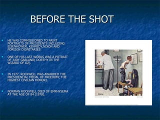 BEFORE THE SHOT HE WAS COMMISSIONED TO PAINT PORTRAITS OF PRESIDENTS INCLUDING EISENHOWER, KENNEDY,NIXON AND FOREIGN DIGNITARIES.  ONE OF HIS LAST WORKS WAS A POTRAIT OF JUDY GARLAND( DORTHY IN THE WIZARD OF OZ). IN 1977, ROCKWELL WAS AWARDED THE PRESIDENTIAL MEDAL OF FREEDOM( THE HIGHEST CIVILIAN HONOR). NORMAN ROCKWELL DIED OF EMPHYSEMA AT THE AGE OF 84 (1978). 