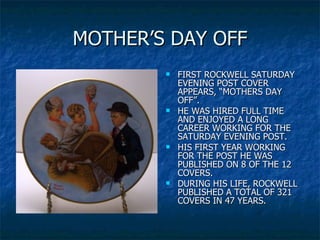 MOTHER’S DAY OFF FIRST ROCKWELL SATURDAY EVENING POST COVER APPEARS, “MOTHERS DAY OFF”. HE WAS HIRED FULL TIME AND ENJOYED A LONG CAREER WORKING FOR THE SATURDAY EVENING POST.  HIS FIRST YEAR WORKING FOR THE POST HE WAS PUBLISHED ON 8 OF THE 12 COVERS. DURING HIS LIFE, ROCKWELL PUBLISHED A TOTAL OF 321 COVERS IN 47 YEARS. 