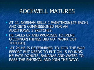 ROCKWELL MATURES AT 22, NORMAN SELLS 2 PAINTINGS($75 EACH) AND GETS COMMISSIONED FOR AN ADDITIONAL 3 SKETCHES. HE CALLS UP AND PROPOSES TO IRENE O’CONNOR(THINGS DID NOT WORK OUT THOUGH).  AT 24 HE IS DETERMINED TO JOIN THE WAR EFFORT BUT NEEDS TO PUT ON 15 POUNDS. HE EATS DONUTS, BANANAS AND WATER TO PASS THE PHYSICAL AND JOIN THE NAVY. 