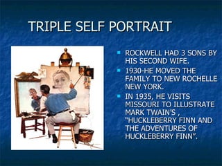 TRIPLE SELF PORTRAIT ROCKWELL HAD 3 SONS BY HIS SECOND WIFE. 1930-HE MOVED THE FAMILY TO NEW ROCHELLE NEW YORK. IN 1935, HE VISITS MISSOURI TO ILLUSTRATE MARK TWAIN’S , “HUCKLEBERRY FINN AND THE ADVENTURES OF HUCKLEBERRY FINN”.  