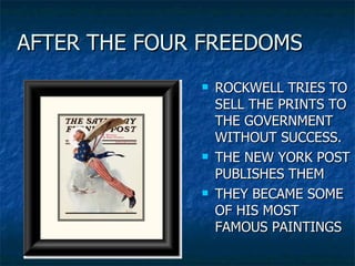 AFTER THE FOUR FREEDOMS ROCKWELL TRIES TO SELL THE PRINTS TO THE GOVERNMENT WITHOUT SUCCESS. THE NEW YORK POST PUBLISHES THEM THEY BECAME SOME OF HIS MOST FAMOUS PAINTINGS 