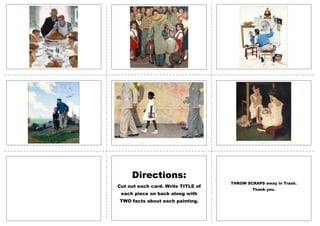 Norman
Rockwell
FLASHCARDS

Directions:
Cut out each card. Write TITLE of
each piece on back along with
TWO facts about each painting.

THROW SCRAPS away in Trash.
Thank you.

 
