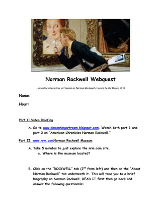 Norman Rockwell Webquest
…an online interactive art lesson on Norman Rockwell created by Ms.Moore, PHS

Name:
Hour:

Part I: Video Briefing
A. Go to www.pinconningartroom.blogspot.com. Watch both part 1 and
part 2 on “American Chronicles Norman Rockwell.”
Part II: www.nrm.comNorman Rockwell Museum
A. Take 5 minutes to just explore the nrm.com site.
a. Where is the museum located?

B. Click on the “ROCKWELL” tab (2nd from left) and then on the “About
Norman Rockwell” tab underneath it. This will take you to a brief
biography on Norman Rockwell. READ IT first then go back and
answer the following questions:

 