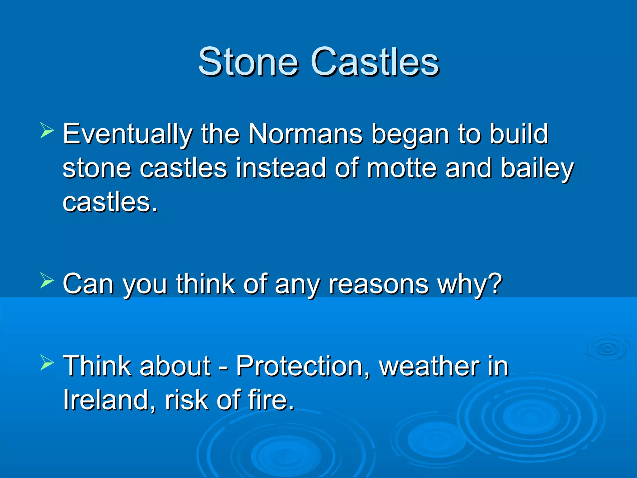 Stone Castles
 Eventually the Normans began to build

stone castles instead of motte and bailey
castles.
 Can you think of any reasons why?
 Think about - Protection, weather in

Ireland, risk of fire.

 
