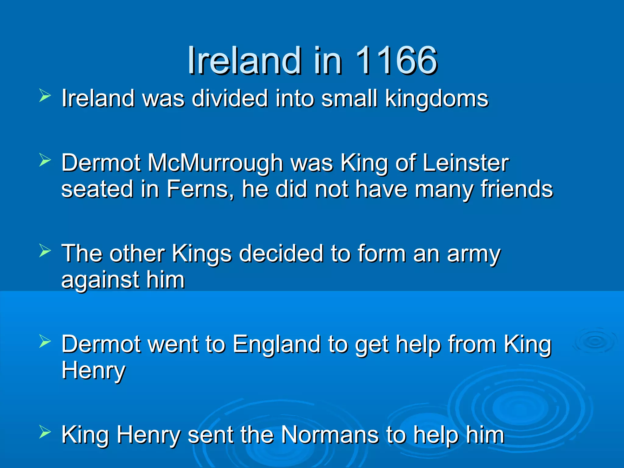 Ireland in 1166


Ireland was divided into small kingdoms



Dermot McMurrough was King of Leinster
seated in Ferns, he did not have many friends



The other Kings decided to form an army
against him



Dermot went to England to get help from King
Henry



King Henry sent the Normans to help him

 