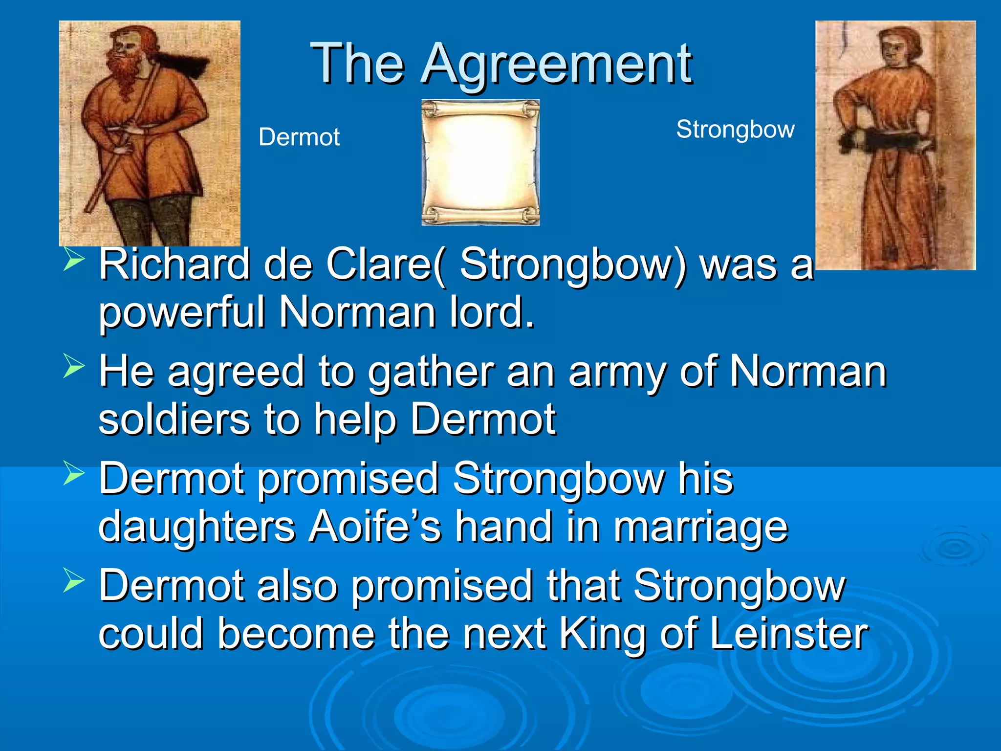 The Agreement
Dermot

Strongbow

 Richard de Clare( Strongbow) was a

powerful Norman lord.
 He agreed to gather an army of Norman
soldiers to help Dermot
 Dermot promised Strongbow his
daughters Aoife’s hand in marriage
 Dermot also promised that Strongbow
could become the next King of Leinster

 