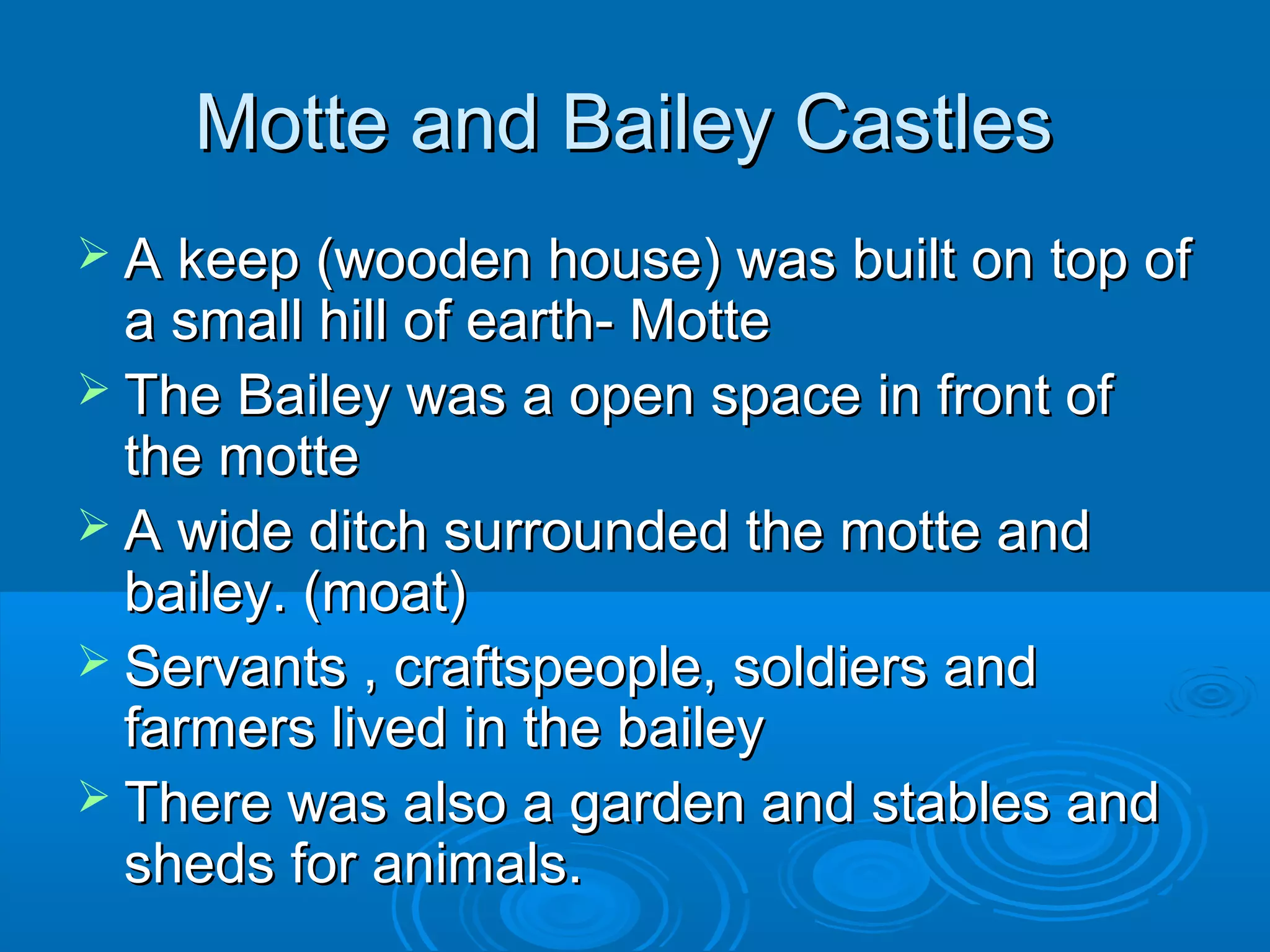 Motte and Bailey Castles
 A keep (wooden house) was built on top of

a small hill of earth- Motte
 The Bailey was a open space in front of
the motte
 A wide ditch surrounded the motte and
bailey. (moat)
 Servants , craftspeople, soldiers and
farmers lived in the bailey
 There was also a garden and stables and
sheds for animals.

 