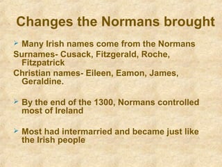 Changes the Normans brought
 Many Irish names come from the Normans
Surnames- Cusack, Fitzgerald, Roche,
Fitzpatrick
Christian names- Eileen, Eamon, James,
Geraldine.
 By the end of the 1300, Normans controlled
most of Ireland
 Most had intermarried and became just like
the Irish people
 