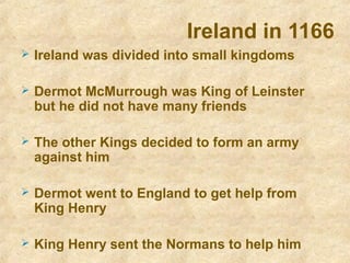 Ireland in 1166
 Ireland was divided into small kingdoms
 Dermot McMurrough was King of Leinster
but he did not have many friends
 The other Kings decided to form an army
against him
 Dermot went to England to get help from
King Henry
 King Henry sent the Normans to help him
 