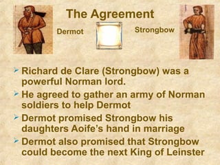 The Agreement
 Richard de Clare (Strongbow) was a
powerful Norman lord.
 He agreed to gather an army of Norman
soldiers to help Dermot
 Dermot promised Strongbow his
daughters Aoife’s hand in marriage
 Dermot also promised that Strongbow
could become the next King of Leinster
Dermot Strongbow
 