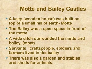 Motte and Bailey Castles
 A keep (wooden house) was built on
top of a small hill of earth- Motte
 The Bailey was a open space in front of
the motte
 A wide ditch surrounded the motte and
bailey. (moat)
 Servants , craftspeople, soldiers and
farmers lived in the bailey
 There was also a garden and stables
and sheds for animals.
 