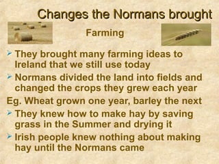 Changes the Normans broughtChanges the Normans brought
 They brought many farming ideas to
Ireland that we still use today
 Normans divided the land into fields and
changed the crops they grew each year
Eg. Wheat grown one year, barley the next
 They knew how to make hay by saving
grass in the Summer and drying it
 Irish people knew nothing about making
hay until the Normans came
Farming
 