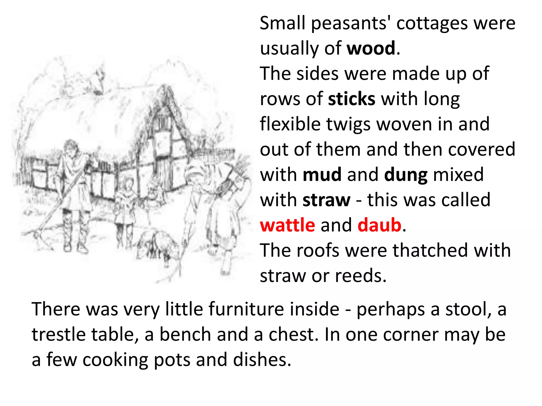 Small peasants' cottages were
                            usually of wood.
                            The sides were made up of
                            rows of sticks with long
                            flexible twigs woven in and
                            out of them and then covered
                            with mud and dung mixed
                            with straw - this was called
                            wattle and daub.
                            The roofs were thatched with
                            straw or reeds.
There was very little furniture inside - perhaps a stool, a
trestle table, a bench and a chest. In one corner may be
a few cooking pots and dishes.
 