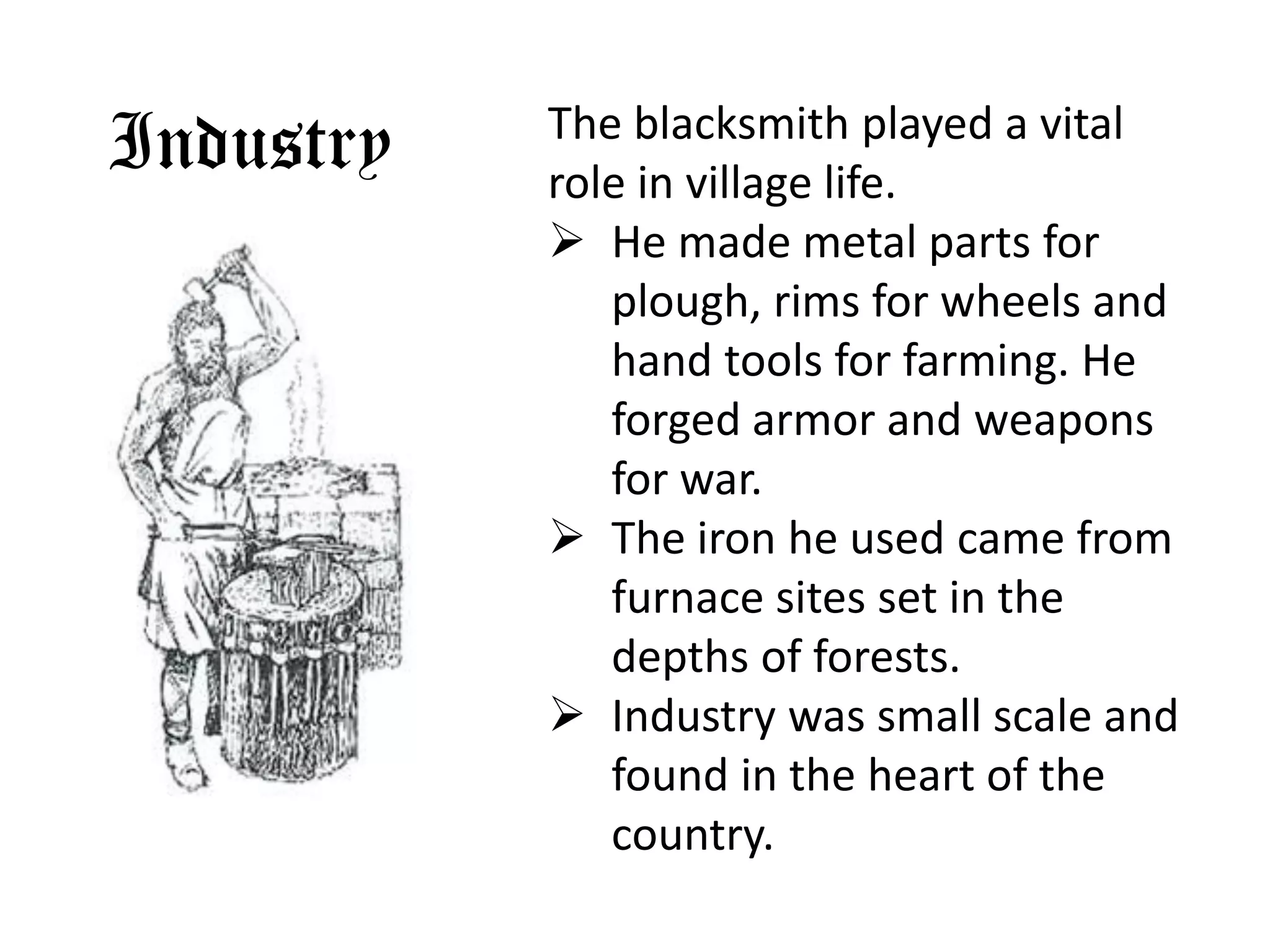 The blacksmith played a vital
Industry   role in village life.
            He made metal parts for
              plough, rims for wheels and
              hand tools for farming. He
              forged armor and weapons
              for war.
            The iron he used came from
              furnace sites set in the
              depths of forests.
            Industry was small scale and
              found in the heart of the
              country.
 