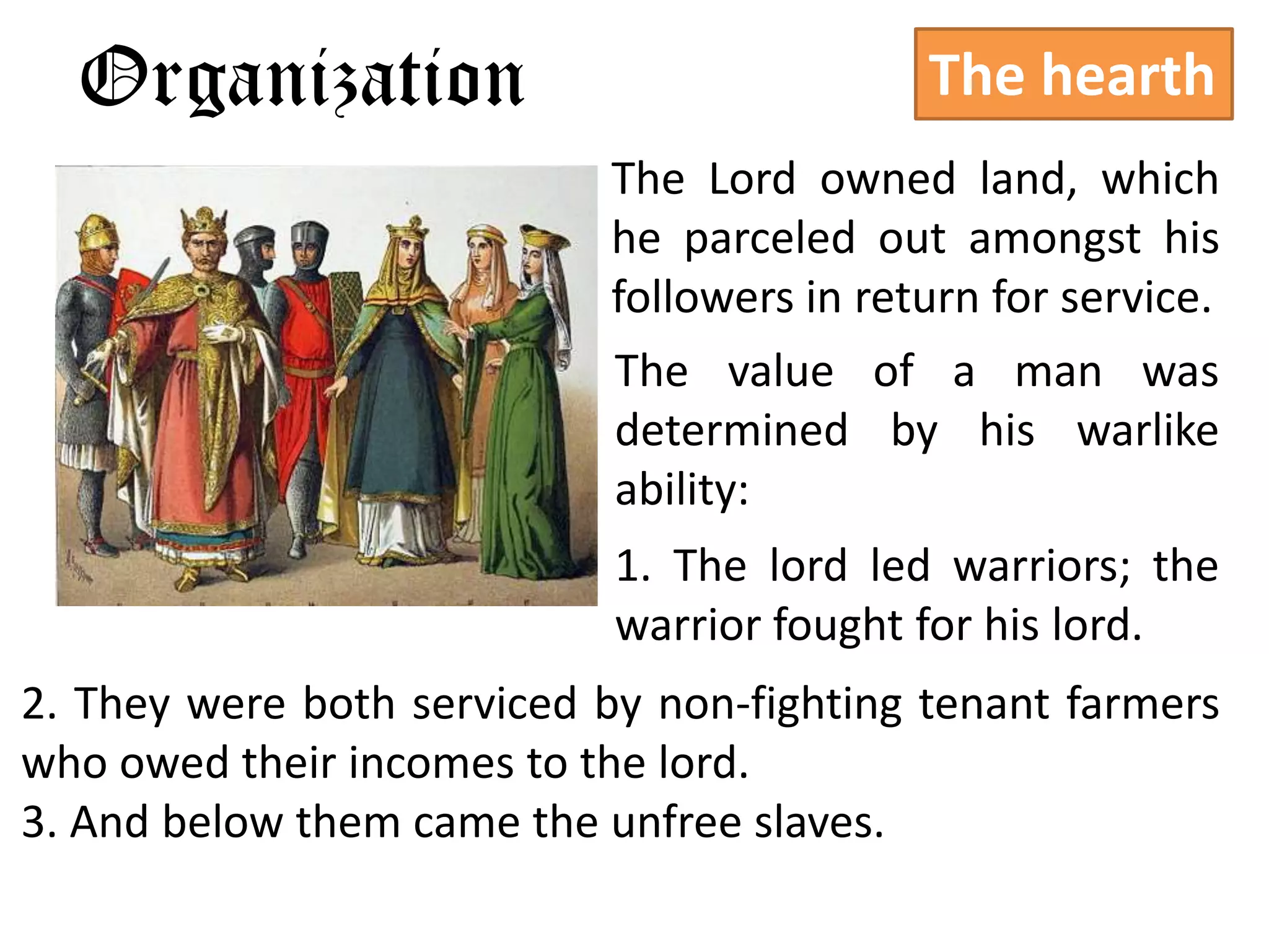 Organization                              The hearth
                            The Lord owned land, which
                            he parceled out amongst his
                            followers in return for service.
                            The value of a man was
                            determined by his warlike
                            ability:
                            1. The lord led warriors; the
                            warrior fought for his lord.
2. They were both serviced by non-fighting tenant farmers
who owed their incomes to the lord.
3. And below them came the unfree slaves.
 
