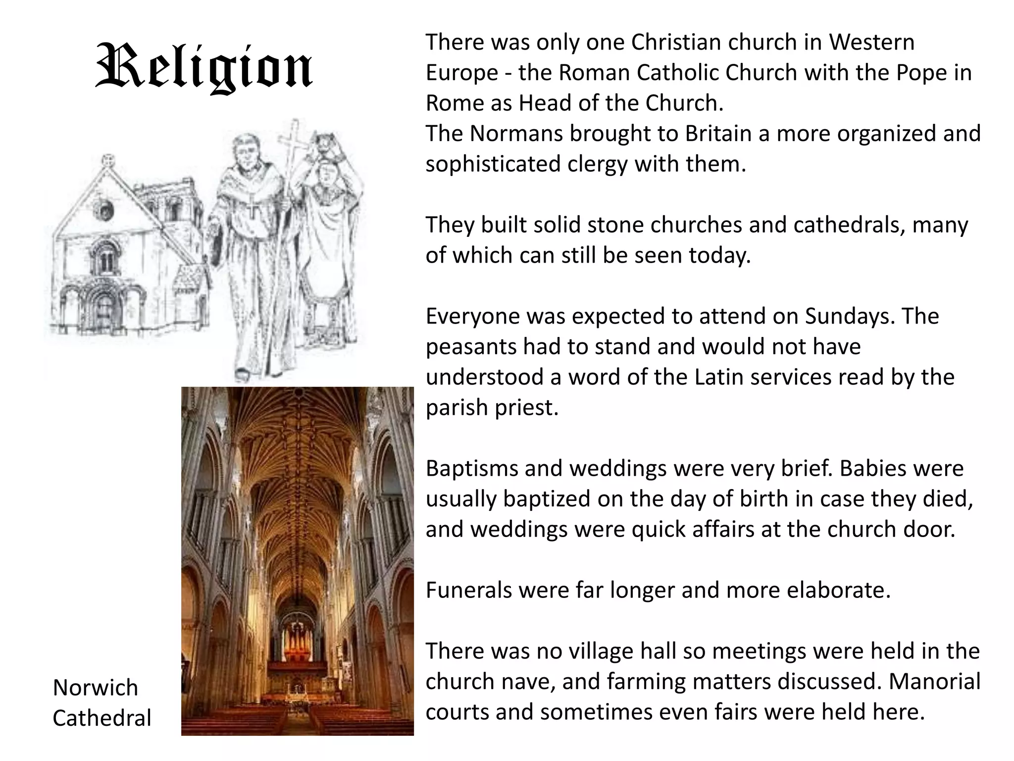 There was only one Christian church in Western
   Religion   Europe - the Roman Catholic Church with the Pope in
              Rome as Head of the Church.
              The Normans brought to Britain a more organized and
              sophisticated clergy with them.

              They built solid stone churches and cathedrals, many
              of which can still be seen today.

              Everyone was expected to attend on Sundays. The
              peasants had to stand and would not have
              understood a word of the Latin services read by the
              parish priest.

              Baptisms and weddings were very brief. Babies were
              usually baptized on the day of birth in case they died,
              and weddings were quick affairs at the church door.

              Funerals were far longer and more elaborate.

              There was no village hall so meetings were held in the
Norwich       church nave, and farming matters discussed. Manorial
Cathedral     courts and sometimes even fairs were held here.
 