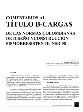 COMENTARIOS AL
r
TITULO B-CARGAS
DE LAS NORMAS COLOMBIANAS
DE DISEÑO YCONSTRUCCIÓN
SISMORRESISTENTE, NSR-98
RFSUMEN
Las Normas colombianas de diseño y construcción
sismoresistente, NSR-98 (Ref.l) , en virtud de la Ley 400 de
1997 y del Decreto 33 de 1998, reemplazaron al Código
Colombiano de Construcciones Sismorresistentes (Decreto
1400 de 1984) a partir de marzo del presente año. Se basan en
la norma AIS 100-97, preparada por la Asociación Colombiana
de Ingeniería Sísmica., AIS (Ref. 2).
En el presente artículo se presentan las filosofias de diseño
que sirvieron para su formulación, a saber: el diseño para
esfuerzos admisibles y el diseño para estados límites, indicando
las ventajas y limitaciones de cada una de ellas. Se estipulan las
combinaciones de carga que deben utilizarse en cada caso y los
coeficientes de mayoración respectivos. Se señalan los cambios
principales respecto al código anterior, CSR-84, y se explica la
Jairo Uribe Escamilla
Ingeniero Civil, M.Sc., Ph.D.
Profesor titular de la Universidad Nacional de Colombia, Bogotá
Profesor titular de la Escuela Colombiana de Ingeniería, Bogotá
nueva metodología para evaluar las fuerzas debidas a viento,
que introduce un nuevo método de análisis para aquellos casos
en que la amenaza eólica puede gobernar el diseño.
LGENERALIDADES
El título B de la norma NSR-98 (Ref. 1), da los requisitos
mínimos que deben cumplir las edificaciones en lo que respecta
a cargas diferentes de las sísmicas, las combinaciones de carga
que deben considerarse tanto en el diseño para estados límites
como por el método de esfuerzos admisibles, los coeficientes
de reducción de la capacidad de miembros de concreto en
estructuras mixtas, las cargas muertas y vivas, las debidas a
empuje de tierra o presión hidrostática y las fuerzas eólicas. A
continuación se describen algunos de estos temas.
INGENIERÍA E INVESTIGACIÓN 11-------
 