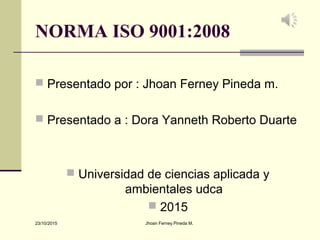NORMA ISO 9001:2008
 Presentado por : Jhoan Ferney Pineda m.
 Presentado a : Dora Yanneth Roberto Duarte
 Universidad de ciencias aplicada y
ambientales udca
 2015
23/10/2015 Jhoan Ferney Pineda M.
 